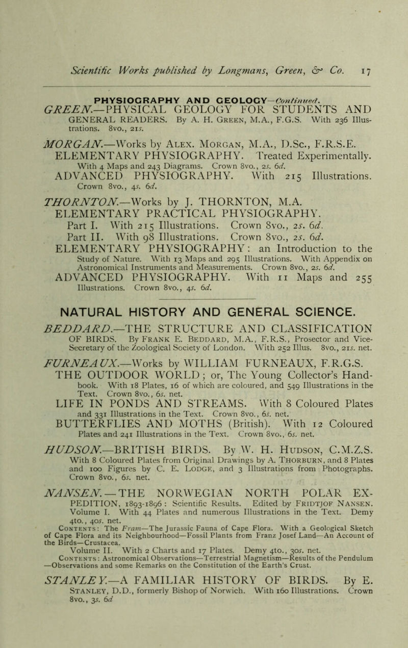 PHYSIOGRAPHY AND GEO LOGY- Continued. GREEN.— PHYSICAL GEOLOGY FOR STUDENTS AND GENERAL READERS. By A. H. Green, M.A., F.G.S. With 236 Illus- trations. 8vo., 21 s. MORGAN—Works by Alex. Morgan, M.A., D.Sc., F.R.S.E. ELEMENTARY PHYSIOGRAPHY. Treated Experimentally. With 4 Maps and 243 Diagrams. Crown 8vo., 2s. 6d. ADVANCED PHYSIOGRAPHY. With 215 Illustrations. Crown 8vo., 4J. 6d. THORNTON—Works by J. THORNTON, M.A. ELEMENTARY PRACTICAL PHYSIOGRAPHY. Part I. With 215 Illustrations. Crown 8vo., 2s. 6d. Part II. With 98 Illustrations. Crown 8vo., 2s. 6d. ELEMENTARY PHYSIOGRAPHY: an Introduction to the Study of Nature. With 13 Maps and 295 Illustrations. With Appendix on Astronomical Instruments and Measurements. Crown 8vo., 2s. 6d. ADVANCED PHYSIOGRAPHY. With n Maps and 255 Illustrations. Crown 8vo., 4J. 6d. NATURAL HISTORY AND GENERAL SCIENCE. BEDDARD.—THE STRUCTURE AND CLASSIFICATION OF BIRDS. By Frank E. Beddard, M.A., F.R.S., Prosector and Vice- Secretary of the Zoological Society of London. With 252 Illus. 8vo., 21s. net. FURNEA UX.—Works by WILLIAM FURNEAUX, F.R.G.S. THE OUTDOOR WORLD; or, The Young Collector’s Hand- book. With 18 Plates, 16 of which are coloured, and 549 Illustrations in the Text. Crown 8vo., 6s. net. LIFE IN PONDS AND STREAMS. With 8 Coloured Plates and 331 Illustrations in the Text. Crown 8vo., 6s. net. BUTTERFLIES AND MOTHS (British). With 12 Coloured Plates and 241 Illustrations in the Text. Crown 8vo., 6s. net. HUDSON.—BRITISH BIRDS. By W. H. Hudson, C.M.Z.S. With 8 Coloured Plates from Original Drawings by A. Thorburn, and 8 Plates and 100 Figures by C. E. Lodge, and 3 Illustrations from Photographs. Crown 8vo., 6s. net. NANSEN — THE NORWEGIAN NORTH POLAR Ex- pedition, 1893-1896 : Scientific Results. Edited by Fridtjof Nansen. Volume I. With 44 Plates and numerous Illustrations in the Text. Demy 4to., 40J. net. Contents: The Fram—The Jurassic Fauna of Cape Flora. With a Geological Sketch of Cape Flora and its Neighbourhood—Fossil Plants from Franz Josef Land—An Account of the Birds—Crustacea. Volume II. With 2 Charts and 17 Plates. Demy 4to., 30J. net. Contents: Astronomical Observations—Terrestrial Magnetism—Results of the Pendulum —Observations and some Remarks on the Constitution of the Earth’s Crust. STANLEY.—A FAMILIAR HISTORY OF BIRDS. By E. Stanley, D.D., formerly Bishop of Norwich. With 160 Illustrations. Crown 8vo., y. 6d