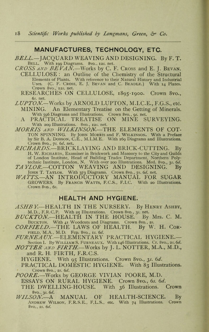 MANUFACTURES, TECHNOLOGY, ETC. BELL.—JACQUARD WEAVING AND DESIGNING. By F. T. Bell. With 199 Diagrams. 8vo., 12s. net. CROSS and BE VAN.—Works by C. F. Cross and E. J. Bevan. CELLULOSE : an Outline of the Chemistry of the Structural Elements of Plants. With reference to their Natural History and Industrial Uses. (C. F. Cross, E. J. Bevan and C. Beadle.) With 14 Plates. Crown 8vo., 12s. net. RESEARCHES ON CELLULOSE, 1895-1900. Crown 8vo., 6s. net. LUPTON—Works by ARNOLD LUPTON, M.I.C.E., F.G.S., etc. MINING. An Elementary Treatise on the Getting of Minerals. With 596 Diagrams and Illustrations. Crown 8vo., 95. net. A PRACTICAL TREATISE ON MINE SURVEYING. With 209 Illustrations. 8vo., 12L net. MORELS and WILKINSON—THE ELEMENTS OF COT- TON SPINNING. By John Morris and F. Wilkinson. With a Preface by Sir B. A. Dobson, C.E., M.I.M.E. With 169 Diagrams and Illustrations. Crown 8vo., js. 6d. net. RICHARDS.—BRICKLAYING AND BRICK-CUTTING. By H. W. Richards, Examiner in Brickwork and Masonry to the City and Guilds of London Institute, Head of Building Trades Department, Northern Poly- technic Institute, London, N. With over 200 Illustrations. Med. 8vo., 3L 6d. TAYLOR.— COTTON WEAVING AND DESIGNING. By John T. Taylor. With 373 Diagrams. Crown 8vo., ys. 6d. net. WATTS.—AS INTRODUCTORY MANUAL FOR SUGAR GROWERS. By Francis Watts, F.C.S., F.I.C. With 20 Illustrations. Crown 8vo., 6s. HEALTH AND HYGIENE. ASHBY.—HEALTH IN THE NURSERY. By Henry Ashby, M.D., F.R.C.P. With 25 Illustrations. Crown 8vo., y. net. BUCKTON.—HEALTH IN THE HOUSE. By Mrs. C. M. Buckton. With 41 Woodcuts and Diagrams. Crown 8vo., 2s. CORFIELD.—THE LAWS OF PIEALTH. By W. H. Cor- field, M.A., M.D. Fcp. 8vo., is. 6d. FURNEA UX.—ELEMENTARY PRACTICAL HYGIENE.— Section I. By William S. Furneaux. With 146 Illustrations. Cr. 8vo., 2 v. fid. HOTTER and FIRTH.—Works by J. L. NOTTER, M.A., M.D., and R. H. FIRTH, F.R.C.S. HYGIENE. With 95 Illustrations. Crown 8vo., y. 6d. PRACTICAL DOMESTIC HYGIENE. With 83 Illustrations. Crown 8vo., 2s. 6d. POORE.—Works by GEORGE VIVIAN POORE, M.D. ESSAYS ON RURAL HYGIENE. Crown 8vo., 6s. 6d. THE DWELLING-HOUSE. With 36 Illustrations. Crown 8vo., 3s. 6d. WILSON.—.A MANUAL OF HEALTH-SCIENCE. By Andrew Wilson, F.R.S.E., F.L.S., etc. With 74 Illustrations. Crown 8vo., 2s. 6d.