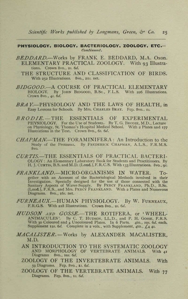 PHYSIOLOGY, BIOLOGY, BACTERIOLOGY, ZOOLOGY, ETC.- Continued. BEDDARD.—Works by FRANK E. BEDDARD, M.A. Oxon. ELEMENTARY PRACTICAL ZOOLOGY. With 93 Illustra- tions. Crown 8vo., 2s. 6d. THE STRUCTURE AND CLASSIFICATION OF BIRDS. With 252 Illustrations. 8vo., 21 s. net. BIDGOOD.—A COURSE OF PRACTICAL ELEMENTARY BIOLOGY. By John Bidgood, B.Sc., F.L.S. With 226 Illustrations. Crown 8vo., 4s. 6d. BRA E—PHYSIOLOGY AND THE LAWS OF HEALTH, in Easy Lessons for Schools. By Mrs. Charles Bray. Fcp. 8vo., is. B ROD IE. — THE ESSENTIALS OF EXPERIMENTAL PHYSIOLOGY. For the Use of Students. By T. G. Brodie, M.D., Lecture on Physiology, St. Thomas’s Hospital Medical School. With 2 Plates and 177 Illustrations in the Text. Crown 8vo., 6j. 6d. CHAPMAN—THE FORAMINIFERA : An Introduction to the Study of the Protozoa. By Frederick Chapman, A.L.S., F.R.M.S. 8vo. CURTIS.—THE ESSENTIALS OF PRACTICAL BACTERI- OLOGY : An Elementary Laboratory Book for Students and Practitioners. By H. J. Curtis, B.S. and M.D. (Lond.).F.R.C.S. With 133 Illustrations. 8vo. ,gj. FRANKLAND.—MICRO-ORGANISMS IN WATER. To- gether with an Account of the Bacteriological Methods involved in their Investigation. Specially designed for the use of those connected with the Sanitary Aspects of Water-Supply. By Percy Frankland, Ph.D., B.Sc. (Lond.), F.R.S., and Mrs. Percy Frankland. With 2 Plates and Numerous Diagrams. 8vo., i6j. net. FURNEA TJX.—HUMAN PHYSIOLOGY. By W. Furneaux, F. R.G.S. With 218 Illustrations. Crown 8vo., 2s. 6d. HUDSON and GOSSE.—THE ROTIFERA, or ‘ WHEEL- ANIMACULES’. By C. T. Hudson, LL.D., and P. H. Gosse, F.R.S. With 30 Coloured and 4 Uncoloured Plates. In 6 Parts. 4to., iol 6d. each. Supplement 12s. 6d. Complete in 2 vols., with Supplement, 4to., ^4 4-l MACALLS TER. — Works bv ALEXANDER MACALISTER, M.D. AN INTRODUCTION TO THE SYSTEMATIC ZOOLOGY AND MORPHOLOGY OF VERTEBRATE ANIMALS. With 41 Diagrams 8vo., iol 6d. ZOOLOGY OF THE INVERTEBRATE ANIMALS. With 59 Diagrams. Fcp. 8vo., is. 6d. ZOOLOGY OF THE VERTEBRATE ANIMALS. With 77 Diagrams. Fcp. 8vo., Ij. 6d.