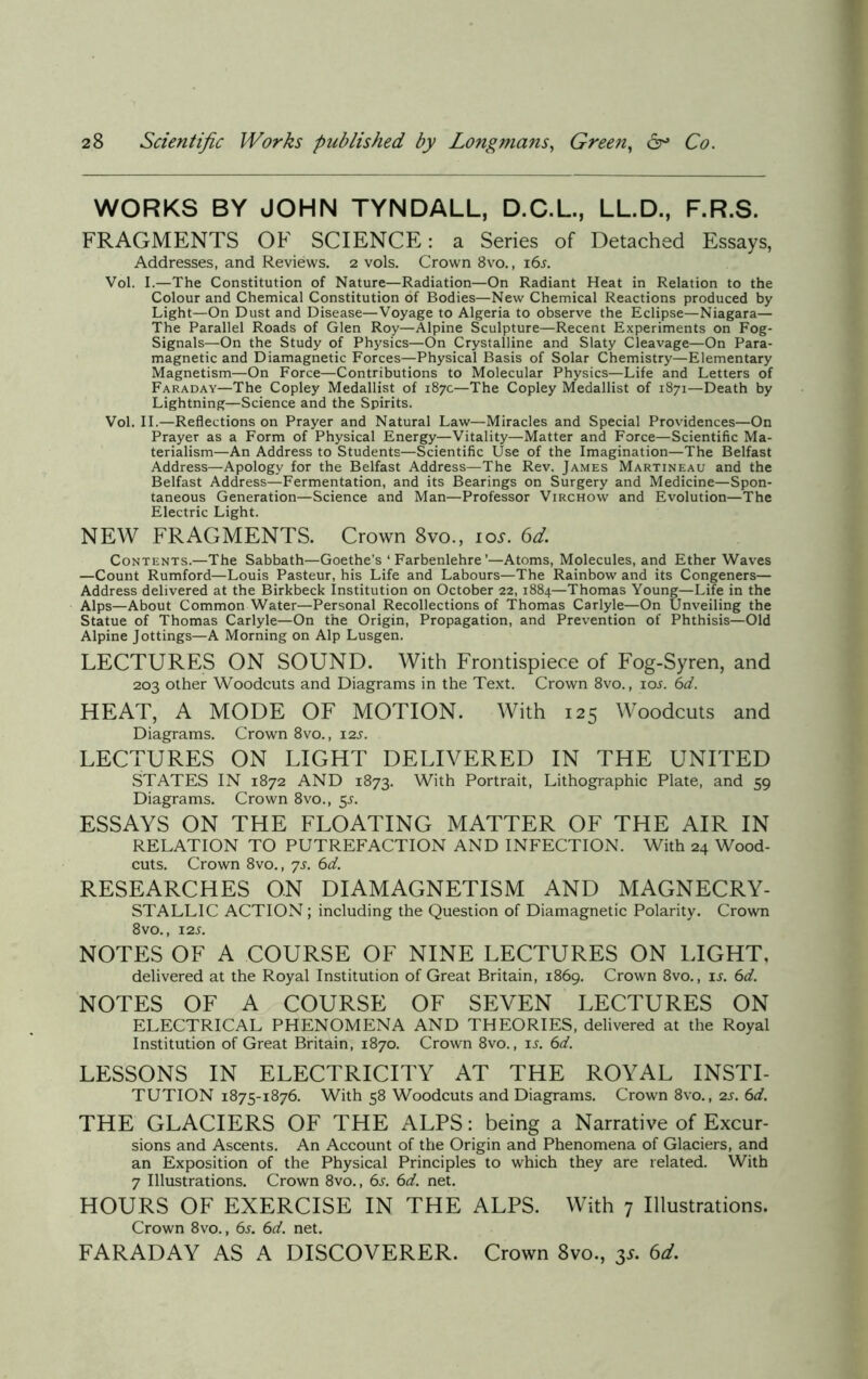 WORKS BY JOHN TYNDALL, D.C.L., LL.D., F.R.S. FRAGMENTS OF SCIENCE: a Series of Detached Essays, Addresses, and Reviews. 2 vols. Crown 8vo., i6j. Vol. I.—The Constitution of Nature—Radiation—On Radiant Heat in Relation to the Colour and Chemical Constitution of Bodies—New Chemical Reactions produced by Light—On Dust and Disease—Voyage to Algeria to observe the Eclipse—Niagara— The Parallel Roads of Glen Roy—Alpine Sculpture—Recent Experiments on Fog- Signals—On the Study of Physics—On Crystalline and Slaty Cleavage—On Para- magnetic and Diamagnetic Forces—Physical Basis of Solar Chemistry—Elementary Magnetism—On Force—Contributions to Molecular Physics—Life and Letters of Faraday—The Copley Medallist of 187c—The Copley Medallist of 1871—Death by Lightning—Science and the Spirits. Vol. II.—Reflections on Prayer and Natural Law—Miracles and Special Providences—On Prayer as a Form of Physical Energy—Vitality—Matter and Force—Scientific Ma- terialism—An Address to Students—Scientific Use of the Imagination—The Belfast Address—Apology for the Belfast Address—The Rev. James Martineau and the Belfast Address—Fermentation, and its Bearings on Surgery and Medicine—Spon- taneous Generation—Science and Man—Professor Virchow and Evolution—The Electric Light. NEW FRAGMENTS. Crown 8vo., 10s. 6d. Contents.—The Sabbath—Goethe's ‘ Farbenlehre ’—Atoms, Molecules, and Ether Waves —Count Rumford—Louis Pasteur, his Life and Labours—The Rainbow and its Congeners— Address delivered at the Birkbeck Institution on October 22, 1884—Thomas Young—Life in the Alps—About Common Water—Personal Recollections of Thomas Carlyle—On Unveiling the Statue of Thomas Carlyle—On the Origin, Propagation, and Prevention of Phthisis—Old Alpine Jottings—A Morning on Alp Lusgen. LECTURES ON SOUND. With Frontispiece of Fog-Syren, and 203 other Woodcuts and Diagrams in the Text. Crown 8vo., ioj. 6d. HEAT, A MODE OF MOTION. With 125 Woodcuts and Diagrams. Crown 8vo., 12J. LECTURES ON LIGHT DELIVERED IN THE UNITED STATES IN 1872 AND 1873. With Portrait, Lithographic Plate, and 59 Diagrams. Crown 8vo., 5s. ESSAYS ON THE FLOATING MATTER OF THE AIR IN RELATION TO PUTREFACTION AND INFECTION. With 24 Wood- cuts. Crown 8vo., 7s. 6d. RESEARCHES ON DIAMAGNETISM AND MAGNECRY- STALL1C ACTION; including the Question of Diamagnetic Polarity. Crown 8 vo., 12 s. NOTES OF A COURSE OF NINE LECTURES ON LIGHT, delivered at the Royal Institution of Great Britain, 1869. Crown 8vo., is. 6d. NOTES OF A COURSE OF SEVEN LECTURES ON ELECTRICAL PHENOMENA AND THEORIES, delivered at the Royal Institution of Great Britain, 1870. Crown 8vo., is. 6d. LESSONS IN ELECTRICITY AT THE ROYAL INSTI- TUTION 1875-1876. With 58 Woodcuts and Diagrams. Crown 8vo., 2s. 6d. THE GLACIERS OF THE ALPS: being a Narrative of Excur- sions and Ascents. An Account of the Origin and Phenomena of Glaciers, and an Exposition of the Physical Principles to which they are related. With 7 Illustrations. Crown 8vo., 6s. 6d. net. HOURS OF EXERCISE IN THE ALPS. With 7 Illustrations. Crown 8vo., 6s. 6d. net. FARADAY AS A DISCOVERER. Crown 8vo., 3* 6d.