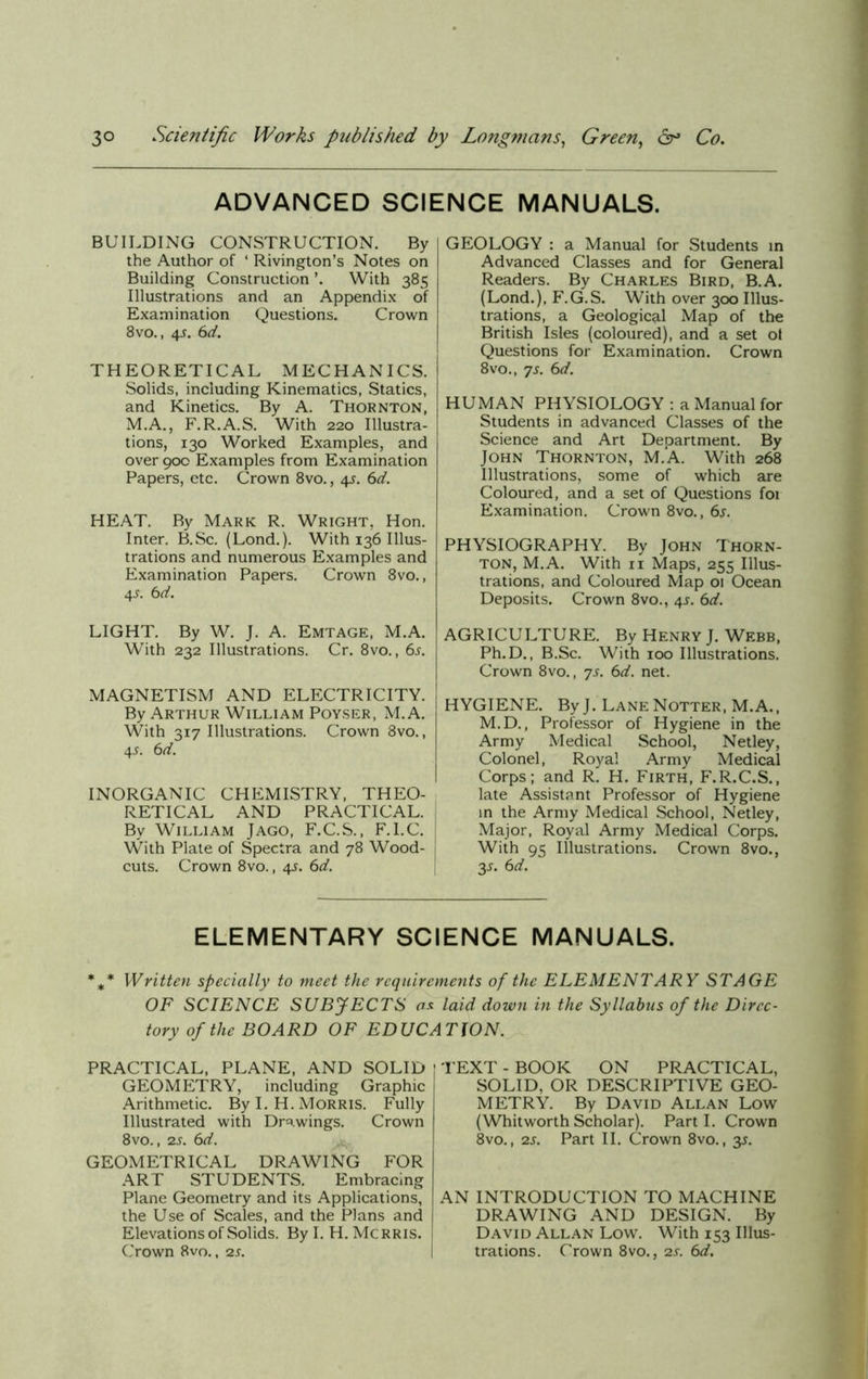 ADVANCED SCIENCE MANUALS. BUILDING CONSTRUCTION. By the Author of ‘ Rivington’s Notes on Building Construction With 385 Illustrations and an Appendix of Examination Questions. Crown 8vo., 4s. 6d. THEORETICAL MECHANICS. Solids, including Kinematics, Statics, and Kinetics. By A. Thornton, M.A., F.R.A.S. With 220 Illustra- tions, 130 Worked Examples, and over 900 Examples from Examination Papers, etc. Crown 8vo., 4s. 6d. HEAT. By Mark R. Wright, Hon. Inter. B.Sc. (Lond.). With 136 Illus- trations and numerous Examples and Examination Papers. Crown 8vo., 4 s. 6 d. LIGHT. By W. J. A. Emtage, M.A. With 232 Illustrations. Cr. 8vo., 6s. MAGNETISM AND ELECTRICITY. By Arthur William Poyser, M.A. With 317 Illustrations. Crown 8vo., 45. 6d. INORGANIC CHEMISTRY, THEO- RETICAL AND PRACTICAL. By William Jago, F.C.S., F.l.C. With Plate of Spectra and 78 Wood- cuts. Crown 8vo., 45. 6d. GEOLOGY : a Manual for Students in Advanced Classes and for General Readers. By Charles Bird, B.A. (Lond.), F.G.S. With over 300 Illus- trations, a Geological Map of the British Isles (coloured), and a set of Questions for Examination. Crown 8vo., js. 6d. HUMAN PHYSIOLOGY : a Manual for Students in advanced Classes of the Science and Art Department. By John Thornton, M.A. With 268 Illustrations, some of which are Coloured, and a set of Questions foi Examination. Crown 8vo., 6s. PHYSIOGRAPHY. By John Thorn- ton, M.A. With 11 Maps, 255 Illus- trations, and Coloured Map 01 Ocean Deposits. Crown 8vo., 4s. 6d. AGRICULTURE. By Henry J. Webb, Ph.D., B.Sc. With 100 Illustrations. Crown 8vo., ys. 6d. net. HYGIENE. By J. Lane Notter, M.A., M.D., Professor of Hygiene in the Army Medical School, Netley, Colonel, Royal Army Medical Corps; and R. H. Firth, F.R.C.S., late Assistant Professor of Hygiene in the Army Medical School, Netley, Major, Royal Army Medical Corps. With 95 Illustrations. Crown 8vo., 3s- 6 d. ELEMENTARY SCIENCE MANUALS. %* Written specially to meet the requirements of the ELEMENTARY STAGE OF SCIENCE SUBJECTS as laid down in the Syllabus of the Direc- tory of the BOARD OF EDUCATION. PRACTICAL, PLANE, AND SOLID GEOMETRY, including Graphic Arithmetic. By I. H. Morris. Fully Illustrated with Drawings. Crown 8vo., 2s. 6d. GEOMETRICAL DRAWING FOR ART STUDENTS. Embracing Plane Geometry and its Applications, the Use of Scales, and the Plans and Elevations of Solids. By I. H. Mcrris. Crown 8vo., 2s. ; TEXT - BOOK ON PRACTICAL, SOLID, OR DESCRIPTIVE GEO- METRY. By David Allan Low (WhitworthScholar). Parti. Crown 8vo., 2s. Part II. Crown 8vo., 3s. AN INTRODUCTION TO MACHINE DRAWING AND DESIGN. By David Allan Low. With 153 Illus- trations. Crown 8vo., 2s. 6d.