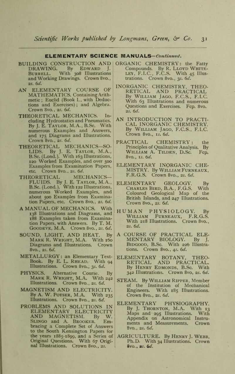 ELEMENTARY SCIENCE MANUALS -Continued. BUILDING CONSTRUCTION AND I DRAWING. By Edward J. Burrell. With 308 Illustrations and Working Drawings. Crown 8vo., 2s. 6 d. AN ELEMENTARY COURSE OF MATHEMATICS. Containing Arith- metic ; Euclid (Book I., with Deduc- tions and Exercises); and Algebra. Crown 8vo., 2s. 6d. THEORETICAL MECHANICS. In- cluding Hydrostatics and Pneumatics. By J. E. Taylor, M.A., B.Sc. With numerous Examples and Answers, and 175 Diagrams and Illustrations. Crown 8vo., 2s. 6d. THEORETICAL MECHANICS—SO- LIDS. By J. E. Taylor, M.A., B.Sc. (Lond.). With 163 Illustrations, 120 Worked Examples, and over 500 Examples from Examination Papers, etc. Crown 8vo., 2s. 6d. THEORETICAL MECHANICS- FLUIDS. By J. E. Taylor, M.A., j B.Sc. (Lond.). With 122 Illustrations, j numerous Worked Examples, and about 500 Examples from Examina- tion Papers, etc. Crown 8vo., 2s. 6d. A MANUAL OF MECHANICS. With 138 Illustrations and Diagrams, and 188 Examples taken from Examina- tion Papers, with Answers. By T. M. Goodeve, M.A. Crown 8vo., 2s. bd. SOUND, LIGHT, AND HEAT. By Mark R. Wright, M.A. With 160 Diagrams and Illustrations. Crown 8vo., 2s. 6d. METALLURGY: an Elementary Text- I Book. By E. L. Rhead. With 94 Illustrations. Crown 8vo., 3s. 6d. PHYSICS. Alternative Course. By Mark R. Wright, M.A. With 242 Illustrations. Crown 8vo., 2s. 6d. MAGNETISM AND ELECTRICITY. By A. W. Poyser, M.A. With 235 Illustrations. Crown 8vo., 2s. 6d. PROBLEMS AND SOLUTIONS IN ELEMENTARY ELECTRICITY AND MAGNETISM. By W. Slingo and A. Brooker. Em- bracing a Complete Set of Answers | to the South Kensington Papers for the years 1885-1899, and a Series of Original Questions. With 67 Origi- nal Illustrations. Crown 8vo., 2s. 1 ORGANIC CHEMISTRY: the Fatty Compounds. By R. Lloyd White- ley, F.I.C., F.C.S. With 45 Illus- trations. Crown 8vo., 35. 6d. INORGANIC CHEMISTRY, THEO- RETICAL AND PRACTICAL By William Jago, F.C.S., F.I.C. With 63 Illustrations and numerous Questions and Exercises. Fcp. 8vo. 2 s. 6 d. AN INTRODUCTION TO PRACTI- CAL INORGANIC CHEMISTRY. By William Jago, F.C.S., F.I.C. Crown 8vo., is. bd. PRACTICAL CHEMISTRY : the Principles of Qualitative Analysis. By William A. Tilden, D.Sc. Fcp. 8vo., ij. bd. ELEMENTARY INORGANIC CHE- MISTRY. By William Furneaux, F.R.G.S. Crown 8vo., 2s. bd. ELEMENTARY GEOLOGY. By Charles Bird, B.A., F.G.S. With Coloured Geological Map of the British Islands, and 247 Illustrations. Crown 8vo., 2s. bd. I HUMAN PHYSIOLOGY. By William Furneaux, F.R.G.S. With 218 Illustrations. Crown 8vo., 2s. bd. i A COURSE OF PRACTICAL ELE- MENTARY BIOLOGY. By J. Bidgood, B.Sc. With 226 Illustra- tions. Crown 8vo., 4s. bd. ELEMENTARY BOTANY, THEO- RETICAL AND PRACTICAL. By Henry Edmonds, B.Sc. With 342 Illustrations. Crown 8vo, 2s. bd. STEAM. By William Ripper, Member of the Institution of Mechanical Engineers. With 185 Illustrations. Crown 8vo., 2s. bd. ELEMENTARY PHYSIOGRAPHY. By J. Thornton, M.A. With 13 Maps and 295 Illustrations. With Appendix on Astronomical Instru- ments and Measurements. Crown 8vo., 2s. bd. AGRICULTURE. By Henry J. Webb, Ph.D- With 34 Illustrations. Crown 8vo., as. bd.