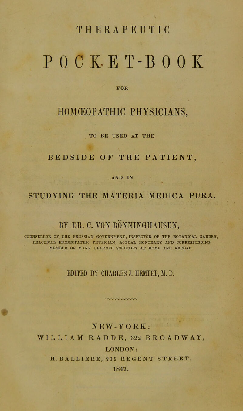 THERAPEUTIC POCKET-BOOK FOR HOMEOPATHIC PHYSICIANS, TO BE USED AT THE BEDSIDE OF THE PATIENT, AND IN STUDYING THE MATERIA MEDICA PURA. BY DR. C. YON BONNINGHAUSEN, COUNSELLOR OF THE PRUSSIAN GOVERNMENT, INSPECTOR OF THE BOTANICAL GARDEN, PRACTICAL HOMCEOPATHIC PHYSICIAN, ACTUAL HONORARY AND CORRESPONDING MEMBER OF MANY LEARNED SOCIETIES AT HOME AND ABROAD. EDITED BY CHARLES J. HEMPEL, M. D. NEW-YORK: WILLIAM RADDE, 322 BROADWAY, LONDON: H.BALLIERE, 219 REGENT STREET. 1847.