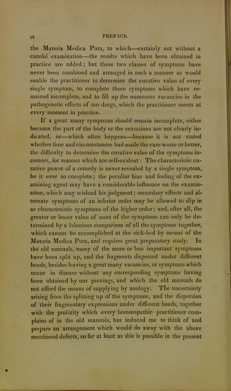 the Materia Medica Pura, to which—certainly not without a careful examination—the results which have been obtained in practice are added ; but these two classes of symptoms have never been combined and arranged in such a manner as would enable the practitioner to determine the curative value of every single symptom, to complete those symptoms which have re- mained incomplete, and to fill up the numerous vacancies in the pathogenetic effects of our drugs, which the practitioner meets at every moment in practice. If a great many symptoms should remain incomplete, either because the part of the body or the sensations are not clearly in- dicated, or—which often happens—because it is not stated whether time and circumstances had made the case worse or better, the difficulty to determine the curative value of the symptoms in- creases, for reasons which are self-evident: The characteristic cu- rative power of a remedy is never revealed by a single symptom, be it ever so complete ; the peculiar bias and feeling of the ex- amining agent may have a considerable influence on the examin- ation, which may mislead his judgment; secondary effects and al- ternate symptoms of an inferior order may be allowed to slip in as characteristic symptoms of the higher order; and, after all, the greater or lesser value of most of the symptoms can only be de- termined by a laborious comparison of all the symptoms together, which cannot be accomplished at the sick-bed by means of the Materia Medica Pura, and requires great preparatory study. In the old manuals, many of the more or less important symptoms have been split up, and the fragments dispersed under different heads, besides leaving a great many vacancies, or symptoms which occur in disease without any corresponding symptoms having been obtained by our provings, and which the old manuals do not afford the means of supplying by analogy. The uncertainty arising from the splitting up of the symptoms, and the dispersion of their fragmentary expressions under different heads, together with the prolixity which every homoeopathic practitioner com- plains of in the old manuals, has induced me to think of and prepare an arrangement which would do away with the above mentioned defects, so far at least as this is possible in the present