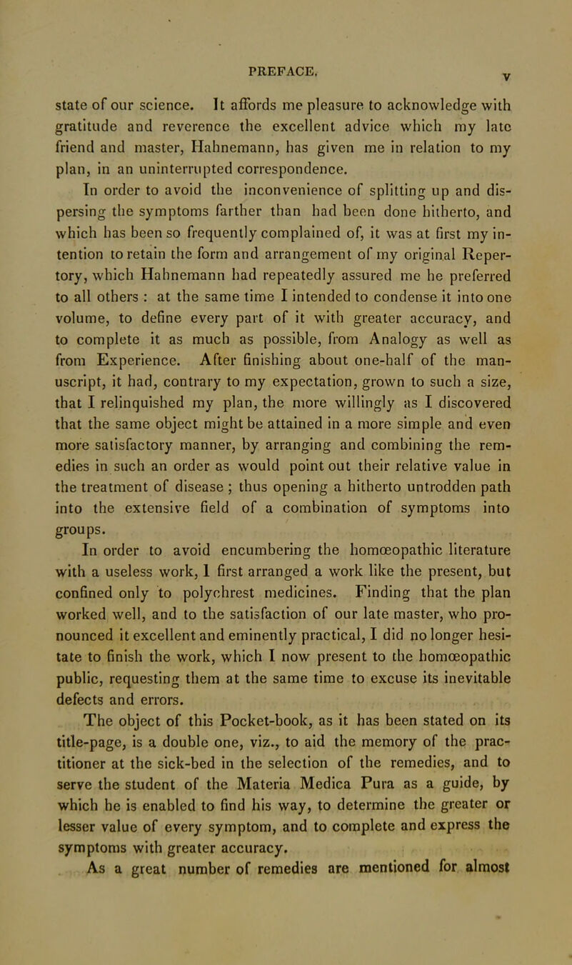 V state of our science. It affords me pleasure to acknowledge with gratitude and reverence the excellent advice which my late friend and master, Hahnemann, has given me in relation to my plan, in an uninterrupted correspondence. In order to avoid the inconvenience of splitting up and dis- persing the symptoms farther than had been done hitherto, and which has been so frequently complained of, it was at first my in- tention to retain the form and arrangement of my original Reper- tory, which Hahnemann had repeatedly assured me he preferred to all others : at the same time I intended to condense it into one volume, to define every part of it with greater accuracy, and to complete it as much as possible, from Analogy as well as from Experience. After finishing about one-half of the man- uscript, it had, contrary to my expectation, grown to such a size, that I relinquished my plan, the more willingly as I discovered that the same object might be attained in a more simple and even more satisfactory manner, by arranging and combining the rem- edies in such an order as would point out their relative value in the treatment of disease ; thus opening a hitherto untrodden path into the extensive field of a combination of symptoms into groups. In order to avoid encumbering the homoeopathic literature with a useless work, I first arranged a work like the present, but confined only to polyehrest medicines. Finding that the plan worked well, and to the satisfaction of our late master, who pro- nounced it excellent and eminently practical, I did no longer hesi- tate to finish the work, which I now present to the homoeopathic public, requesting them at the same time to excuse its inevitable defects and errors. The object of this Pocket-book, as it has been stated on its title-page, is a double one, viz., to aid the memory of the prac- titioner at the sick-bed in the selection of the remedies, and to serve the student of the Materia Medica Pura as a guide, by which he is enabled to find his way, to determine the greater or lesser value of every symptom, and to complete and express the symptoms with greater accuracy. As a great number of remedies are mentioned for almost