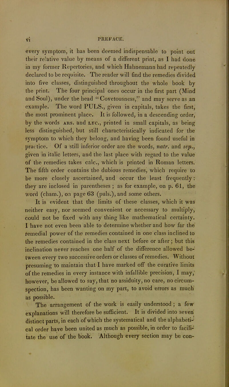 every symptom, it has been deemed indispensable to point out their relative value by means of a different print, as I had done in my former Repertories, and which Hahnemann had repeatedly declared to be requisite. The reader will find the remedies divided into five classes, distinguished throughout the whole book by the print. The four principal ones occur in the first part (Mind and Soul), under the head “Covetousness,” and may serve as an example. The word PULS., given in capitals, takes the first, the most prominent place. It is followed, in a descending order, by the words ars. and lvc., printed in small capitals, as being less distinguished, but still characteristically indicated for the symptom to which they belong, and having been found useful in practice. Of a still inferior order are the words, natr. and sep., given in italic letters, and the last place with regard to the value of the remedies takes calc., which is printed in Roman letters. The fifth order contains the dubious remedies, which require to be more closely ascertained, and occur the least frequently: they are inclosed in parentheses ; as for example, on p. 61, the word (cham.), on page 63 (puls.), and some others. It is evident that the limits of these classes, which it was neither easy, nor seemed convenient or necessary to multiply, could not be fixed with any thing like mathematical certainty. I have not even been able to determine whether and how far the remedial power of the remedies contained in one class inclined to the remedies contained in the class next before or after; but this inclination never reaches one half of the difference allowed be- tween every two successive orders or classes of remedies. Without presuming to maintain that I have marked off the curative limits of the remedies in every instance with infallible precision, I may,' however, be allowed to say, that no assiduity, no care, no circum- spection, has been wanting on my part, to avoid errors as much as possible. The arrangement of the work is easily understood ; a few explanations will therefore be sufficient. It is divided into seven distinct parts, in each of which the systematical and the alphabeti- cal order have been united as much as possible, in order to facili- tate the use of the book. Although every section may be con-