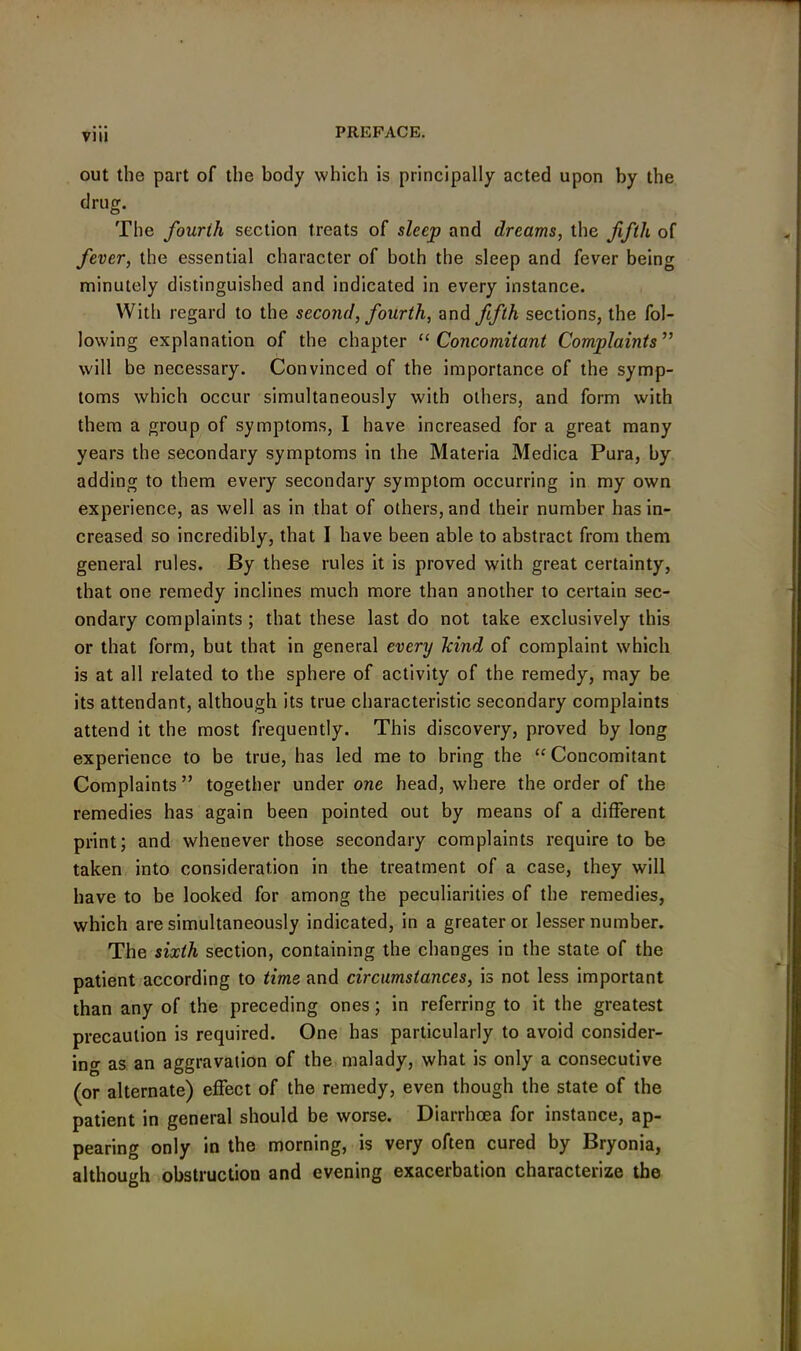 out the part of the body which is principally acted upon by the drug. The fourih section treats of sleep and dreams, the fifth of fever, the essential character of both the sleep and fever being minutely distinguished and indicated in every instance. With regard to the second, fourth, and fifth sections, the fol- lowing explanation of the chapter “ Concomitant Complaints ” will be necessary. Convinced of the importance of the symp- toms which occur simultaneously with others, and form with them a group of symptoms, I have increased for a great many years the secondary symptoms in the Materia Medica Pura, by adding to them every secondary symptom occurring in my own experience, as well as in that of others, and their number has in- creased so incredibly, that I have been able to abstract from them general rules. By these rules it is proved with great certainty, that one remedy inclines much more than another to certain sec- ondary complaints ; that these last do not take exclusively this or that form, but that in general every hind of complaint which is at all related to the sphere of activity of the remedy, may be its attendant, although its true characteristic secondary complaints attend it the most frequently. This discovery, proved by long experience to be true, has led me to bring the “ Concomitant Complaints ” together under one head, where the order of the remedies has again been pointed out by means of a different print; and whenever those secondary complaints require to be taken into consideration in the treatment of a case, they will have to be looked for among the peculiarities of the remedies, which are simultaneously indicated, in a greater or lesser number. The sixth section, containing the changes in the state of the patient according to time and circumstances, is not less important than any of the preceding ones; in referring to it the greatest precaution is required. One has particularly to avoid consider- ing as an aggravation of the malady, what is only a consecutive (or alternate) effect of the remedy, even though the state of the patient in general should be worse. Diarrhoea for instance, ap- pearing only in the morning, is very often cured by Bryonia, although obstruction and evening exacerbation characterize the
