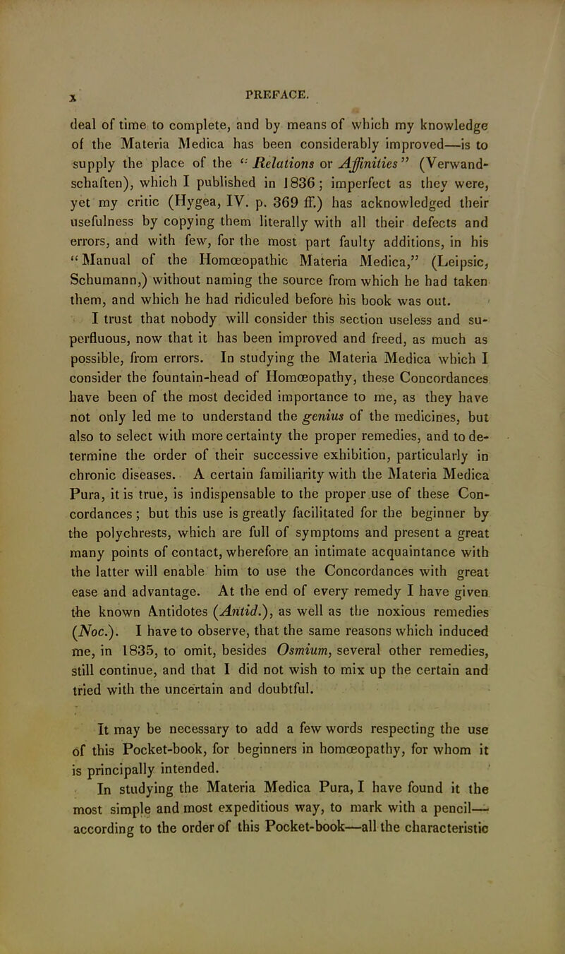 X deal of time to complete, and by means of which my knowledge of the Materia Medica has been considerably improved—is to supply the place of the Relations or Affinities” (Verwand- schaften), which I published in 1836; imperfect as they were, yet my critic (Hygea, IV. p. 369 ff.) has acknowledged their usefulness by copying them literally with all their defects and errors, and with few, for the most part faulty additions, in his “ Manual of the Homoeopathic Materia Medica,” (Leipsic, Schumann,) without naming the source from which he had taken them, and which he had ridiculed before his hook was out. I trust that nobody will consider this section useless and su- perfluous, now that it has been improved and freed, as much as possible, from errors. In studying the Materia Medica which I consider the fountain-head of Homoeopathy, these Concordances have been of the most decided importance to me, as they have not only led me to understand the genius of the medicines, but also to select with more certainty the proper remedies, and to de- termine the order of their successive exhibition, particularly in chronic diseases. A certain familiarity with the Materia Medica Pura, it is true, is indispensable to the proper use of these Con- cordances ; but this use is greatly facilitated for the beginner by the polychrests, which are full of symptoms and present a great many points of contact, wherefore an intimate acquaintance with the latter will enable him to use the Concordances with great ease and advantage. At the end of every remedy I have given the known Amtidotes (Anlid.), as well as the noxious remedies (IVoc.). I have to observe, that the same reasons which induced me, in 1835, to omit, besides Osmium, several other remedies, still continue, and that I did not wish to mix up the certain and tried with the uncertain and doubtful. It may be necessary to add a few words respecting the use of this Pocket-book, for beginners in homoeopathy, for whom it is principally intended. In studying the Materia Medica Pura, I have found it the most simple and most expeditious way, to mark with a pencil— according to the order of this Pocket-book—all the characteristic