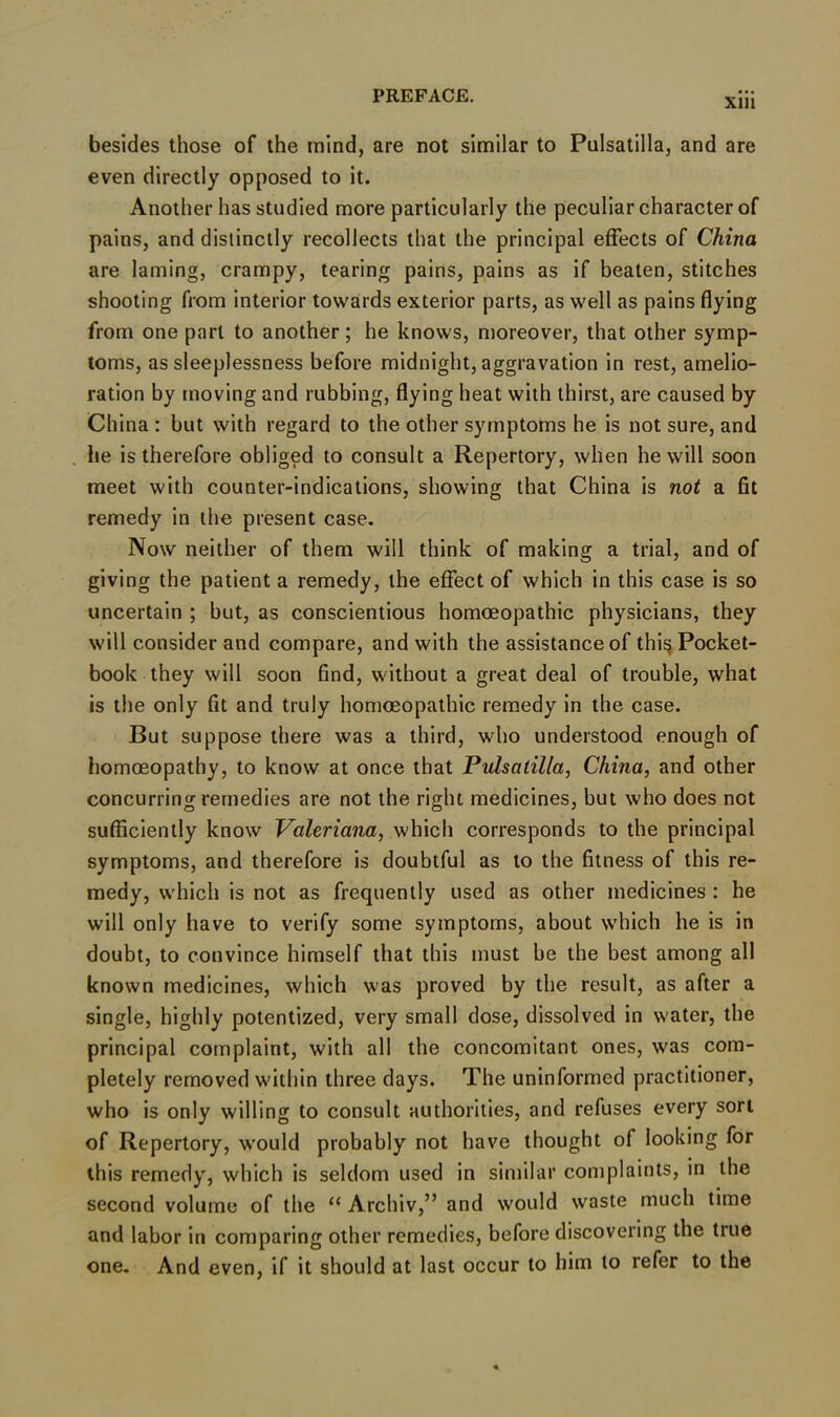 xm besides those of the mind, are not similar to Pulsatilla, and are even directly opposed to it. Another has studied more particularly the peculiar character of pains, and distinctly recollects that the principal effects of China are laming, crampy, tearing pains, pains as if beaten, stitches shooting from interior towards exterior parts, as well as pains flying from one part to another; he knows, moreover, that other symp- toms, as sleeplessness before midnight, aggravation in rest, amelio- ration by moving and rubbing, flying heat with thirst, are caused by China : but with regard to the other symptoms he is not sure, and he is therefore obliged to consult a Repertory, when he will soon meet with counter-indications, showing that China is not a fit remedy in the present case. Now neither of them will think of making a trial, and of giving the patient a remedy, the effect of which in this case is so uncertain ; but, as conscientious homoeopathic physicians, they will consider and compare, and with the assistance of thi§ Pocket- book they will soon find, without a great deal of trouble, what is the only fit and truly homoeopathic remedy in the case. But suppose there was a third, who understood enough of homoeopathy, to know at once that Pulsatilla, China, and other concurring remedies are not the right medicines, but who does not sufficiently know Valeriana, which corresponds to the principal symptoms, and therefore is doubtful as to the fitness of this re- medy, wrhich is not as frequently used as other medicines : he will only have to verify some symptoms, about w’hich he is in doubt, to convince himself that this must be the best among all known medicines, which was proved by the result, as after a single, highly potentized, very small dose, dissolved in water, the principal complaint, with all the concomitant ones, was com- pletely removed within three days. The uninformed practitioner, who is only willing to consult authorities, and refuses every sort of Repertory, would probably not have thought of looking for this remedy, which is seldom used in similar complaints, in the second volume of the “ Archiv,” and would waste much time and labor in comparing other remedies, before discovering the true one. And even, if it should at last occur to him to refer to the