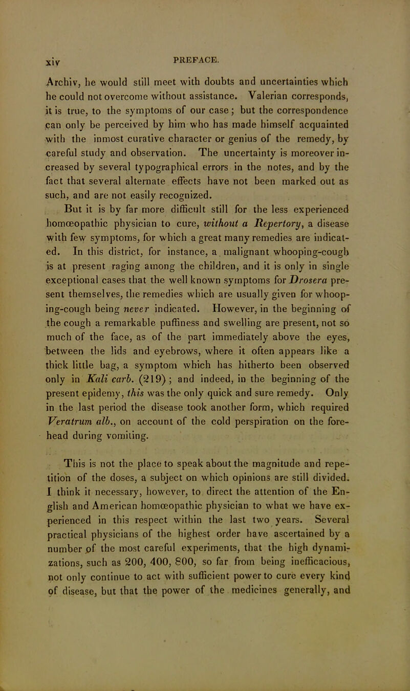 Archiv, he would still meet with doubts and uncertainties which he could not overcome without assistance. Valerian corresponds, it is true, to the symptoms of our case; but the correspondence can only be perceived by him who has made himself acquainted with the inmost curative character or genius of the remedy, by careful study and observation. The uncertainty is moreover in- creased by several typographical errors in the notes, and by the fact that several alternate effects have not been marked out as such, and are not easily recognized. But it is by far more difficult still for the less experienced homoeopathic physician to cure, without a Repertory, a disease with few symptoms, for which a great many remedies are indicat- ed. In this district, for instance, a malignant whooping-cough is at present raging among the children, and it is only in single exceptional cases that the well known symptoms for Drosera pre- sent themselves, the remedies which are usually given for whoop- ing-cough being never indicated. However, in the beginning of the cough a remarkable puffiness and swelling are present, not so much of the face, as of the part immediately above the eyes, between the lids and eyebrows, where it often appears like a thick little bag, a symptom which has hitherto been observed only in Kali carb. (219); and indeed, in the beginning of the present epidemy, this was the only quick and sure remedy. Only in the last period the disease took another form, which required Veratrum alb., on account of the cold perspiration on the fore- head during vomiting. This is not the place to speak about the magnitude and repe- tition of the doses, a subject on which opinions are still divided. I think it necessary, however, to direct the attention of the En- glish and American homoeopathic physician to what we have ex- perienced in this respect within the last two years. Several practical physicians of the highest order have ascertained by a number of the most careful experiments, that the high dynami- zations, such as 200, 400, 800, so far from being inefficacious, not only continue to act with sufficient power to cure every kind of disease, but that the power of the medicines generally, and