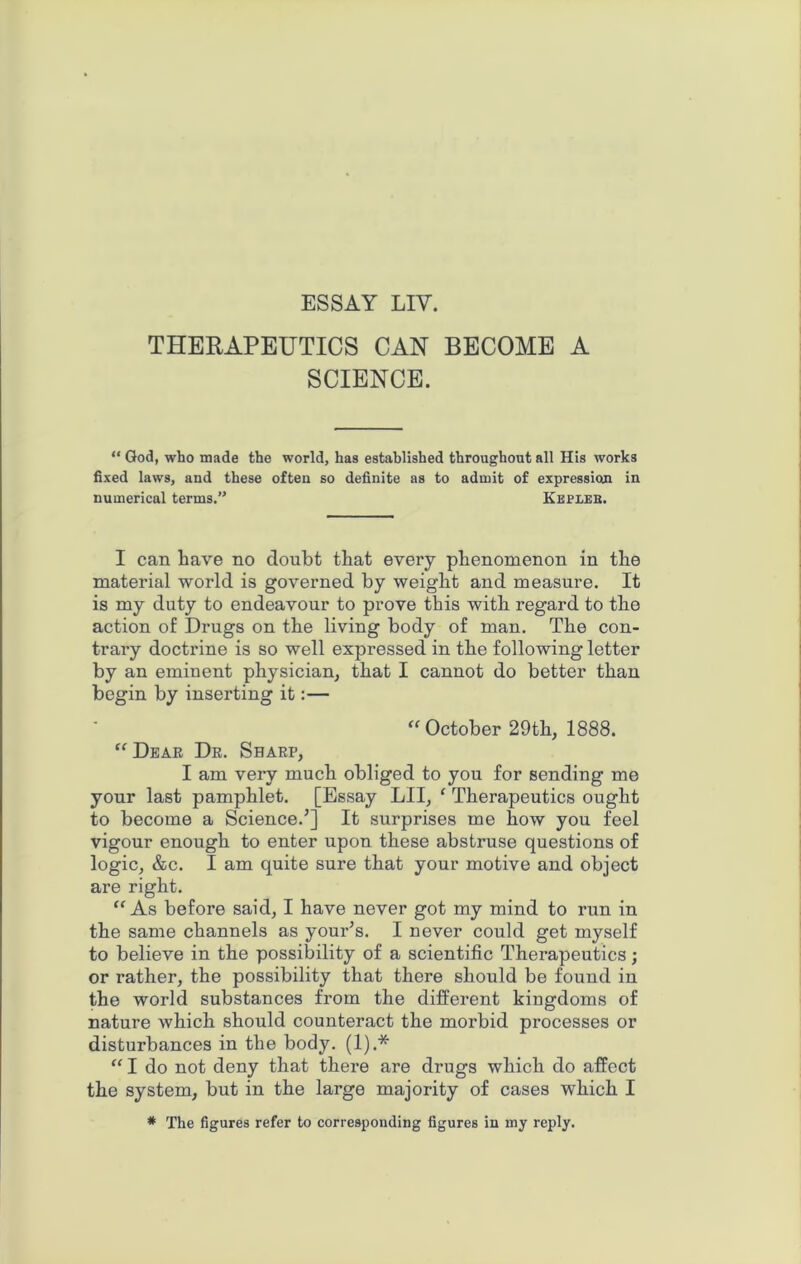 ESSAY LIV. THERAPEUTICS CAN BECOME A SCIENCE. “ God, who made the world, has established throughout all His works fixed laws, and these often so definite as to admit of expression in numerical terms.” Kepleb. I can have no doubt that every phenomenon in the material world is governed by weight and measure. It is my duty to endeavour to prove this with regard to the action of Drugs on the living body of man. The con- trary doctrine is so well expressed in the following letter by an eminent physician, that I cannot do better than begin by inserting it:— “October 29th, 1888. “ Dear Dr. Sharp, I am very much obliged to you for sending me your last pamphlet. [Essay LII, ‘ Therapeutics ought to become a Science/] It surprises me how you feel vigour enough to enter upon these abstruse questions of logic, &c. I am quite sure that your motive and object are right. “As before said, I have never got my mind to run in the same channels as youPs. I never could get myself to believe in the possibility of a scientific Therapeutics; or rather, the possibility that there should be found in the world substances from the different kingdoms of nature which should counteract the morbid processes or disturbances in the body. (1).* “ I do not deny that there are drugs which do affect the system, but in the large majority of cases which I * The figures refer to corresponding figures in my reply.