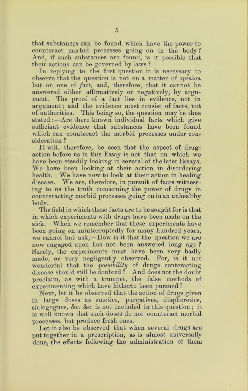 that substances can be found which have the power to counteract morbid processes going on in the body ? And, if such substances are found, is it possible that their actions can be governed by laws ? In replying to the first question it is necessary to observe that the question is not on a matter of opinion but on one of fact, and, therefore, that it cannot be answered either affirmatively or negatively, by argu- ment. The proof of a fact lies in evidence, not in argument; and the evidence must consist of facts, not of authorities. This being so, the question may be thus stated :—Are thei’e known individual facts which give sufficient evidence that substances have been found which can counteract the morbid processes under con- sideration ? It will, therefore, be seen that the aspect of drug- action before us in this Essay is not that on which we have been steadily looking in several of the later Essays. We have been looking at their action in disordering health. We have now to look at their action in healing disease. We are, therefore, in pursuit of facts witness- ing to us the truth concerning the power of drugs in counteracting morbid processes going on in an unhealthy body. The field in which these facts are to be sought for is that in which experiments with drugs have been made on the sick. When we remember that these experiments have been going on uninterruptedly for many hundred years, we cannot but ask, — How is it that the question we are now engaged upon has not been answered long ago ? Surely, the experiments must have been very badly made, or very negligently observed. For, is it not wonderful that the possibility of drugs conteracting disease should still be doubted ? And does not the doubt proclaim, as with a trumpet, the false methods of experimenting which have hitherto been pursued ? Next, let it be observed that the action of drugs given in large doses as emetics, purgatives, diaphoretics, sialogogues, &c. &c. is not included in this question ; it is well known that such doses do not counteract morbid processes, but produce fresh ones. Let it also be observed that when several drugs are put together in a prescription, as is almost universally done, the effects following the administration of them