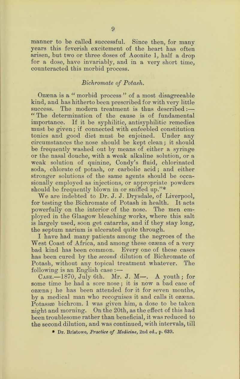 manner to be called successful. Since then, for many years this feverish excitement of the heart has often arisen, but two or three doses of Aoonite 1, half a drop for a dose, have invariably, and in a very short time, counteracted this morbid process. Bichromate of Potash. Ozsena is a “ morbid process ” of a most disagreeable kind, and has hitherto been prescribed for with very little success. The modern treatment is thus described:— “ The determination of the cause is of fundamental importance. If it be syphilitic, antisyphilitic remedies must be given; if connected with enfeebled constitution tonics and good diet must be enjoined. Under any circumstances the nose should be kept clean; it should be frequently washed out by means of either a syringe or the nasal douche, with a weak alkaline solution, or a weak solution of quinine, Condy’s fluid, chlorinated soda, chlorate of potash, or carbolic acid; and either stronger solutions of the same agents should be occa- sionally employed as injections, or appropriate powders should be frequently blown in or sniffed up.”* We are indebted to Dr. J. J. Drysdale, of Liverpool, for testing the Bichromate of Potash in health. It acts powerfully on the interior of the nose. The men em- ployed in the Glasgow bleaching works, where this salt is largely used, soon get catarrhs, and if they stay long, the septum narium is ulcerated quite through. I have had many patients among the negroes of the West Coast of Africa, and among these ozaena of a very bad kind has been common. Every one of these cases has been cured by the second dilution of Bichromate of Potash, without any topical treatment whatever. The following is an English case : — Case.—1870, July 6th. Mr. J. M—. A youth ; for some time he had a sore nose; it is now a bad case of ozaena; he has been attended for it for seven months, by a medical man who recognises it and calls it ozaena. Potassae bichrom. 1 was given him, a dose to be taken night and morning. On the 20th, as the effect of this had been troublesome rather than beneficial, it was reduced to the second dilution, and was continued, with intervals, till