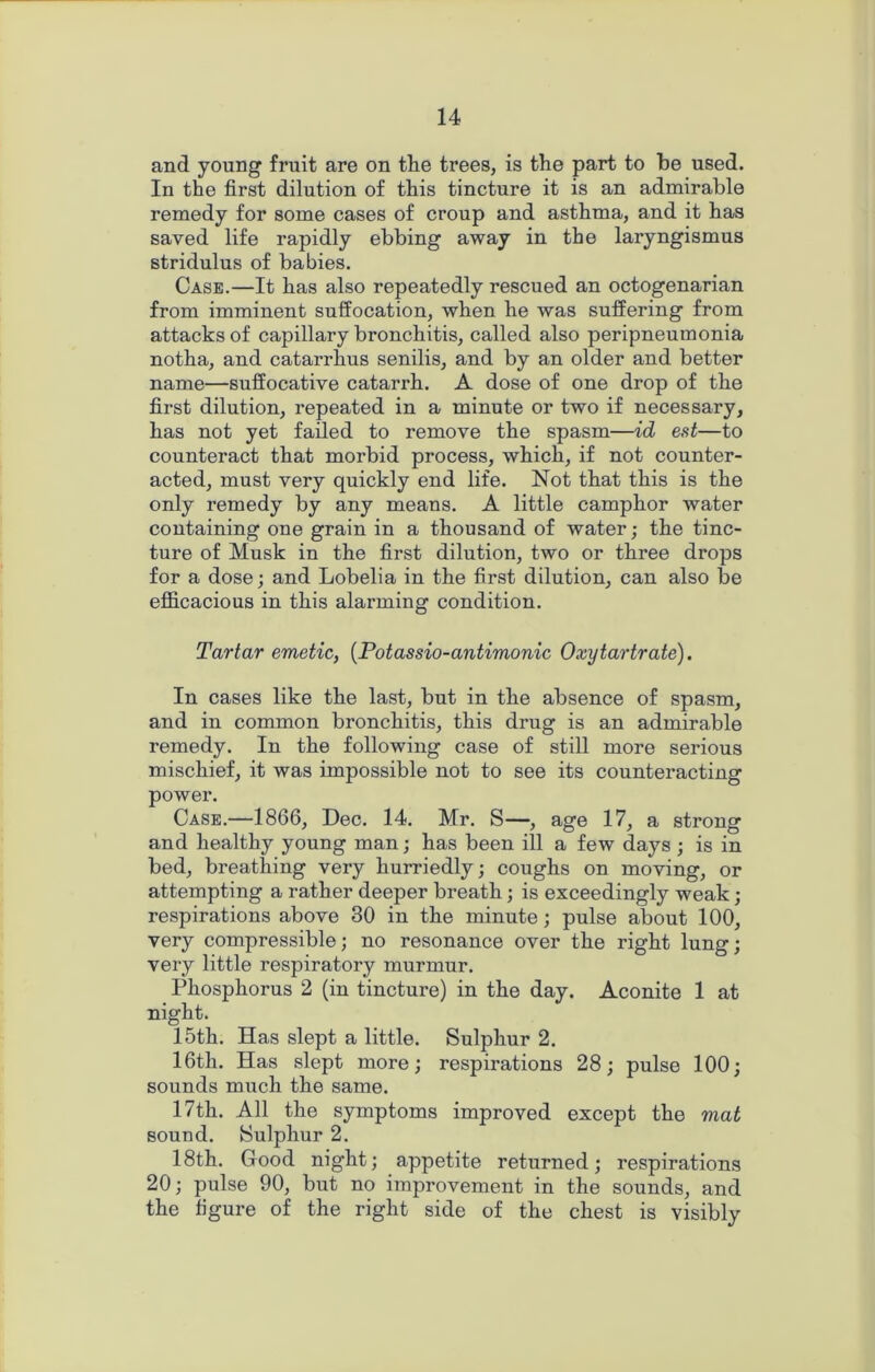 and young fruit are on the trees, is the part to be used. In the first dilution of this tincture it is an admirable remedy for some cases of croup and asthma, and it has saved life rapidly ebbing away in the laryngismus stridulus of babies. Case.—It has also repeatedly rescued an octogenarian from imminent suffocation, when he was suffering from attacks of capillary bronchitis, called also peripneumonia notha, and catarrhus senilis, and by an older and better name—suffocative catarrh. A dose of one drop of the first dilution, repeated in a minute or two if necessary, has not yet failed to remove the spasm—id eat—to counteract that morbid process, which, if not counter- acted, must very quickly end life. Not that this is the only remedy by any means. A little camphor water containing one grain in a thousand of water; the tinc- ture of Musk in the first dilution, two or three drops for a dose; and Lobelia in the first dilution, can also be efficacious in this alarming condition. Tartar emetic, (Potassio-antimonic Oxytartrate). In cases like the last, but in the absence of spasm, and in common bronchitis, this drug is an admirable remedy. In the following case of still more serious mischief, it was impossible not to see its counteracting power. Case.—1866, Dec. 14. Mr. S—, age 17, a strong and healthy young man; has been ill a few days; is in bed, breathing very hurriedly; coughs on moving, or attempting a rather deeper breath; is exceedingly weak; respirations above 30 in the minute; pulse about 100, very compressible; no resonance over the right lung; very little respiratory murmur. Phosphorus 2 (in tincture) in the day. Aconite 1 at night. 15th. Has slept a little. Sulphur 2. 16th. Has slept more; respirations 28; pulse 100; sounds much the same. 17th. All the symptoms improved except the mat sound. Sulphur 2. 18th. Good night; appetite returned; respirations 20; pulse 90, but no improvement in the sounds, and the figure of the right side of the chest is visibly