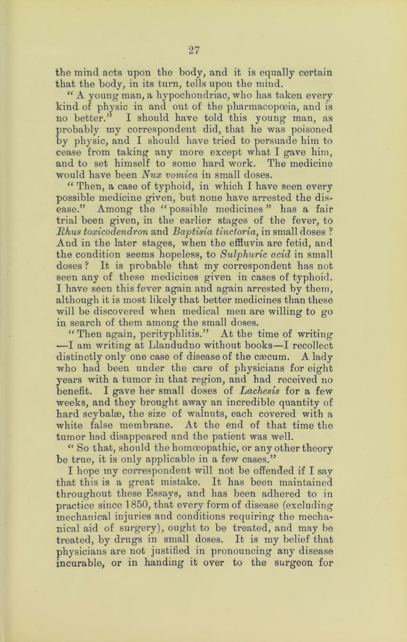 the mind acts upon the body, and it is equally certain that the body, in its turn, tells upon the mind. “ A young man, a hypochondriac, who has taken every kind of physic in and out of the pharmacopoeia, and is no better.” I should have told this young man, as probably my correspondent did, that he was poisoned by physic, and I should have tided to persuade him to cease from taking any more except what I gave him, and to set himself to some hard work. The medicine would have been Nux vomica in small doses. “ Then, a case of typhoid, in which I have seen every possible medicine given, but none have arrested the dis- ease.” Among the “ possible medicines ” has a fair trial been given, in the earlier stages of the fever, to Rhus toxicodendron and Baptisia tinctoria, in small doses ? And in the later stages, when the effluvia are fetid, and the condition seems hopeless, to Sulphuric acid in small doses ? It is probable that my correspondent has not seen any of these medicines given in cases of typhoid. I have seen this fever again and again arrested by them, although it is most likely that better medicines than these will be discovered when medical men are willing to go in search of them among the small doses. “ Then again, perityphlitis.” At the time of writing •—I am writing at Llandudno without books—I recollect distinctly only one case of disease of the caecum. A lady who had been under the care of physicians for eight years with a tumor in that region, and had received no benefit. I gave her small doses of Lachesis for a few weeks, and they brought away an incredible quantity of hard scybalae, the size of walnuts, each covered with a white false membrane. At the end of that time the tumor had disappeared and the patient was well. “ So that, should the homoeopathic, or any other theory be true, it is only applicable in a few cases.” I hope my correspondent will not be offended if I say that this is a great mistake. It has been maintained throughout these Essays, and has been adhered to in practice since 1850, that every form of disease (excluding mechanical injuries and conditions requiring the mecha- nical aid of surgery), ought to be treated, and may be treated, by drugs in small doses. It is my belief that physicians are not justified in pronouncing any disease incurable, or in handing it over to the surgeon for