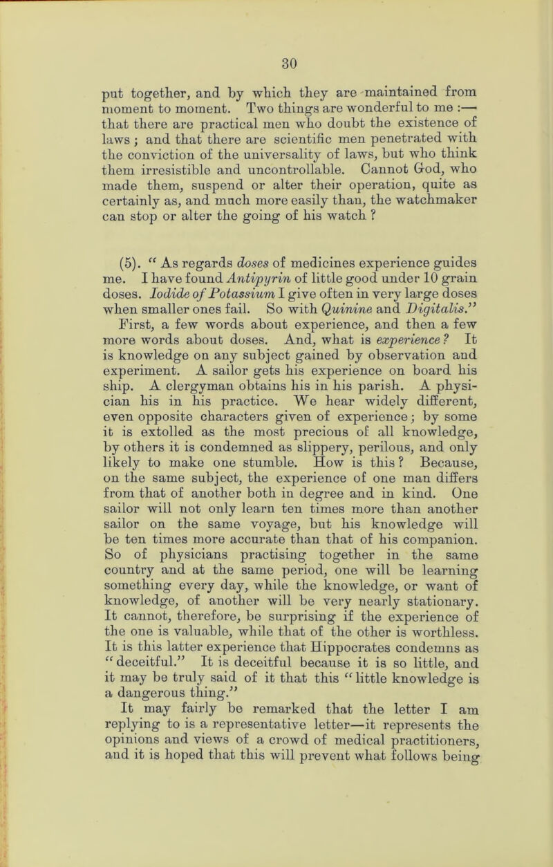 put together, and by which they are maintained from moment to moment. Two things are wonderful to me :— that there are practical men who doubt the existence of laws ; and that there are scientific men penetrated with the conviction of the universality of laws, but who think them irresistible and uncontrollable. Cannot Cod, who made them, suspend or alter their operation, quite as certainly as, and much more easily than, the watchmaker can stop or alter the going of his watch ? (5). “ As regards doses of medicines experience guides me. I have found Antipyrin of little good under 10 grain doses. Iodide of Potassium I give often in very large doses when smaller ones fail. So with Quinine and Digitalis.” First, a few words about experience, and then a few more words about doses. And, what is experience ? It is knowledge on any subject gained by observation and experiment. A sailor gets his experience on board his ship. A clergyman obtains his in his parish. A physi- cian his in his practice. We hear widely different, even opposite characters given of experience; by some it is extolled as the most precious of all knowledge, by others it is condemned as slippery, perilous, and only likely to make one stumble. How is this ? Because, on the same subject, the experience of one man differs from that of another both in degree and in kind. One sailor will not only learn ten times more than another sailor on the same voyage, but his knowledge will be ten times more accurate than that of his companion. So of physicians practising together in the same country and at the same period, one will be learning something every day, while the knowledge, or want of knowledge, of another will be very nearly stationary. It cannot, therefore, be surprising if the experience of the one is valuable, while that of the other is worthless. It is this latter experience that Hippocrates condemns as “ deceitful.” It is deceitful because it is so little, and it may be truly said of it that this “ little knowledge is a dangerous thing.” It may fairly be remarked that the letter I am replying to is a representative letter—it represents the opinions and views of a crowd of medical practitioners, and it is hoped that this will prevent what follows being