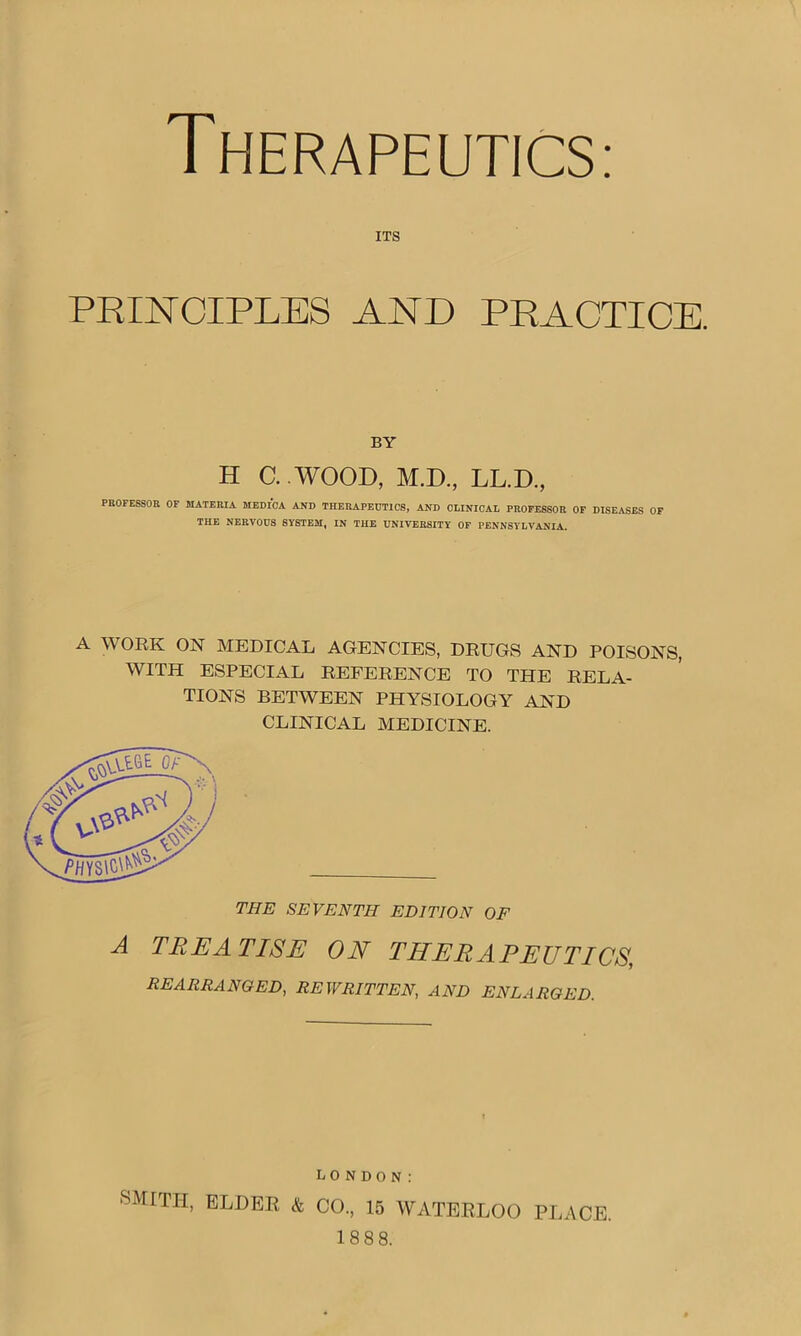 Therapeutics: its PRINCIPLES AND PRACTICE. BY H C. WOOD, M.D., LL.D., PROFESSOR OF MATERIA MEDICA AND THERAPEUTICS, AND CLINICAL PROFESSOR OF DISEASES OF THE NERVOUS SYSTEM, IN THE UNIVERSITY OF PENNSYLVANIA. A WORK ON MEDICAL AGENCIES, DRUGS AND POISONS, WITH ESPECIAL REFERENCE TO THE RELA- TIONS BETWEEN PHYSIOLOGY AND CLINICAL MEDICINE. A TREATISE ON THERAPEUTICS, REARRANGED, REWRITTEN, AND ENLARGED. XJ Dl SMrTH’ ELDER & CO., 15 WATERLOO PLACE. 188 8.