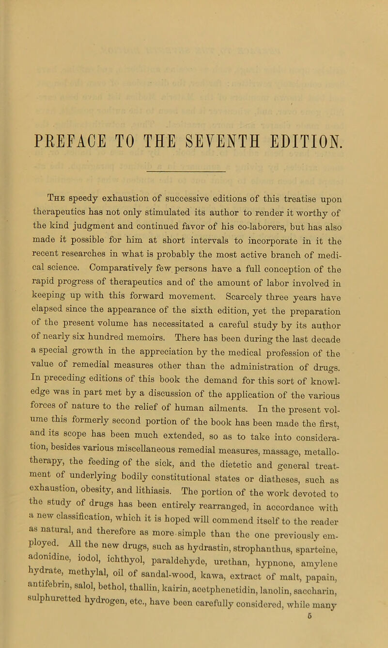 The speedy exhaustion of successive editions of this treatise upon therapeutics has not only stimulated its author to render it worthy of the kind judgment and continued favor of his co-laborers, but has also made it possible for him at short intervals to incorporate in it the recent researches in what is probably the most active branch of medi- cal science. Comparatively few persons have a full conception of the rapid progress of therapeutics and of the amount of labor involved in keeping up with this forward movement. Scarcely three years have elapsed since the appearance of the sixth edition, yet the preparation of the present volume has necessitated a careful study by its author of nearly six hundred memoirs. There has been during the last decade a special growth in the appreciation by the medical profession of the value of remedial measures other than the administration of drugs. In pieceding editions of this book the demand for this sort of knowl- edge was in part met by a discussion of the application of the various forces of nature to the relief of human ailments. In the present vol- ume this formerly second portion of the book has been made the first, and its scope has been much extended, so as to take into considera- tion, besides various miscellaneous remedial measures, massage, metallo- therapy, the feeding of the sick, and the dietetic and general treat- ment of underlying bodily constitutional states or diatheses, such as exhaustion, obesity, and lithiasis. The portion of the work devoted to the study of drugs has been entirely rearranged, in accordance with a new classification, which it is hoped will commend itself to the reader as natural, and therefore as more, simple than the one previously em- ployed. All the new drugs, such as hydrastin, strophanthus, sparteine, < donidine, iodol, ichthyol, paraldehyde, urethan, hypnone, amylone ydrate, methylal, oil of sandal-wood, kawa, extract of malt, papain, antifebnn, salol, bethol, thallin, kairin, acetphenetidin, lanolin, saccharin, phuietted hydrogen, etc., have been carefully considered, while many