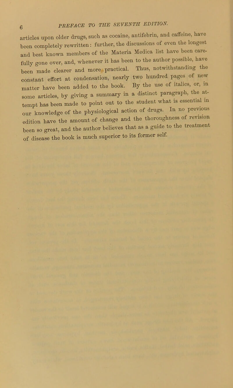 articles upon older drugs, such as cocaine, antifebrm, and caffeine, have been completely rewritten: further, the discussions of even the longest and best known members of the Materia Medica list have been care- fully gone over, and, whenever it has been to the author possible, have been made clearer and more practical. Thus, notwithstanding the constant effort at condensation, nearly two hundred pages of new matter have been added to the book. By the use of italics, or, m some articles, by giving a summary in a distinct paragraph, the at- tempt has been made to point out to the student what is essential m our knowledge of the physiological action of drugs. In no previous edition have the amount of change and the thoroughness of revision been so great, and the author believes that as a guide to the treatment of disease the book is much superior to its former self.