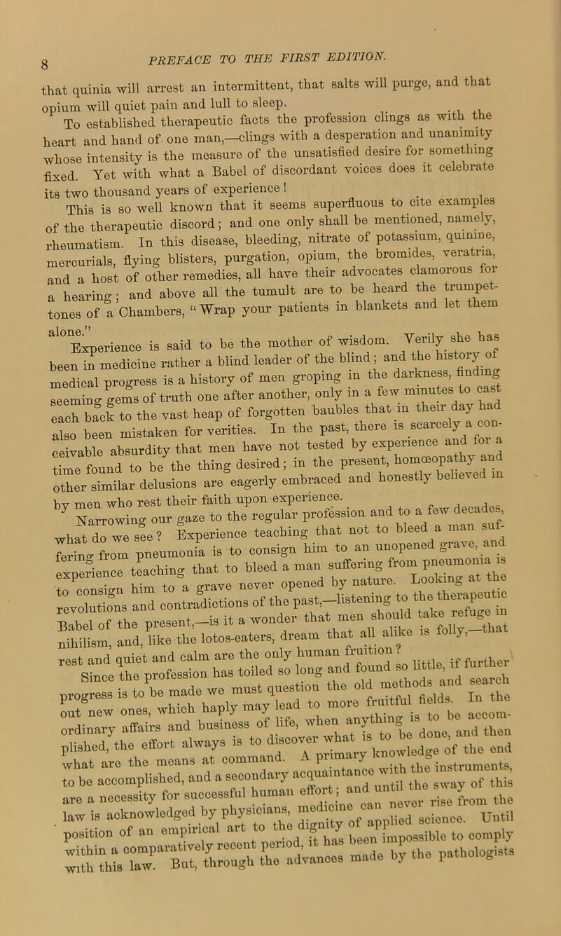 that quinia will arrest an intermittent, that salts will purge, and that opium will quiet pain and lull to sleep. To established therapeutic facts the profession clings as with the heart and hand of one man,-clings with a desperation and unanimity whose intensity is the measure of the unsatisfied desire for something fixed. Yet with what a Babel of discordant voices does it celebrate its two thousand years of experience ! . This is so well known that it seems superfluous to cite examples of the therapeutic discord; and one only shall be mentioned, namely, rheumatism. In this disease, bleeding, nitrate of potassium, quinine, mercurials, flying blisters, purgation, opium, the bromides, veratria, and a host of other remedies, all have their advocates clamorous for a hearing ; and above all the tumult are to be heard the trumpe - tones of a Chambers, “Wrap your patients in blankets and let them al01Experience is said to be the mother of wisdom. Verily she has been in medicine rather a blind leader of the blind; and the history o medical progress is a history of men groping m the darkness, find seeming gems of truth one after another, only m a few minutes to cas each back to the vast heap of forgotten baubles that m their day had also been mistaken for verities. In the past, there is scarcely a com ceivable absurdity that men have not tested by experience and foi a time found to be the thing desired; in the present, homoeopathy and other similar delusions are eagerly embraced and honestly believed in hv men who rest their faith upon experience. „ _ , n 7 Narrowing our gaze to the regular profession and to a few decades, what do we see? Experience teaching that not to bleed a man sn - ting from pneumonia is to consign him to an unopened grave, and experience teaching that to bleed a man suffering from pneumonia is 7“; “n him to a grave never opened by nature. Looking at the revolutions and contradictions of the past -listening to the th^pentm of the present,-is it a wonder that men should nihilism, and, like the lotos-eaters, dream that all alike is fo y, rest and quiet and calm are the only human fi-uitioii rest an q toiled so long and found so little, if further progress h^to^be made we must question the old met o s and search out new ones, which haply may lead to more fruitfull fields^ In the ordinary affairs and business of life, when anythingJ »^“““ plished, the effort always is to discover-hat- k ’f ^ ^ ■ position of an empirical art to the d.gmty of ^ ^ the advances made by the pathologists