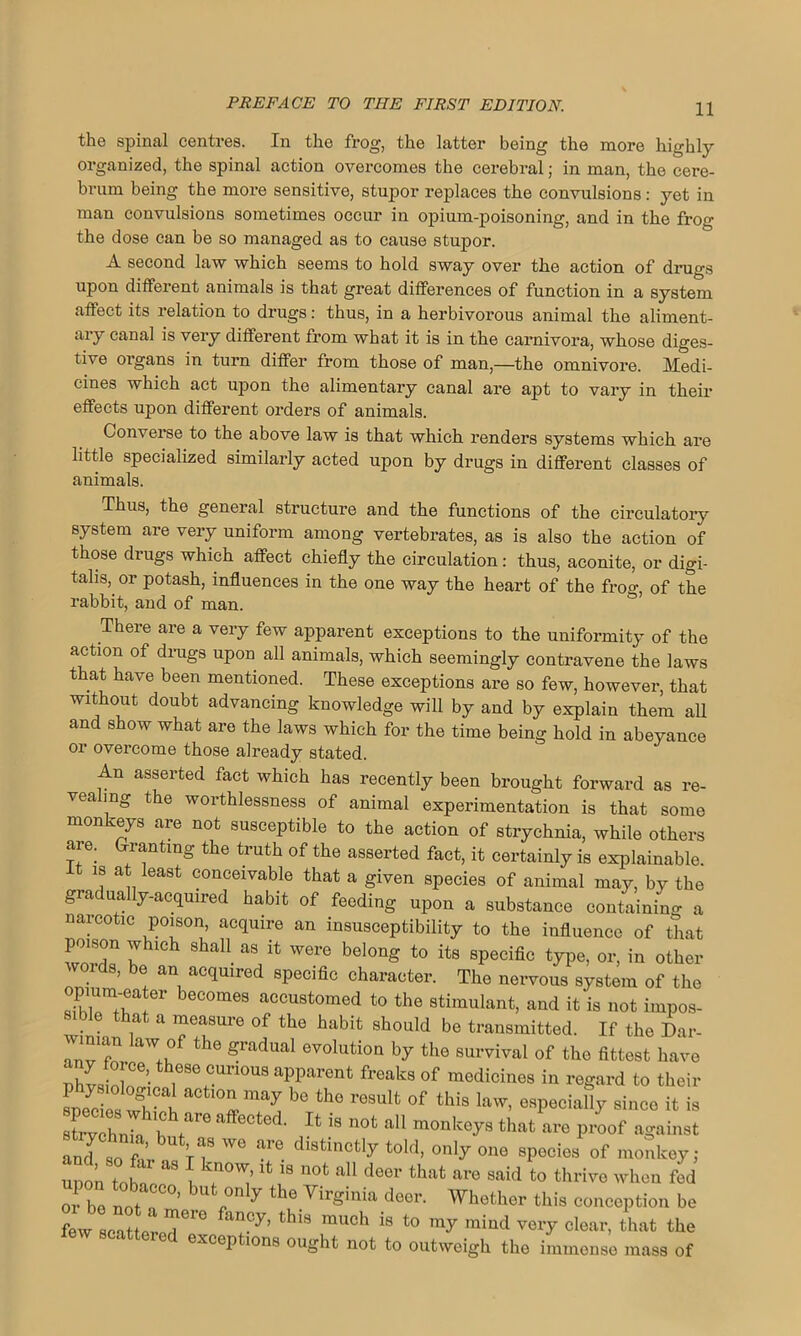 the spinal centres. In the frog, the latter being the more highly organized, the spinal action overcomes the cerebral; in man, the cere- brum being the more sensitive, stupor replaces the convulsions: yet in man convulsions sometimes occur in opium-poisoning, and in the frog the dose can be so managed as to cause stupor. A second law which seems to hold sway over the action of drugs upon different animals is that great differences of function in a system affect its relation to drugs: thus, in a herbivorous animal the aliment- ary canal is very different from what it is in the carnivora, whose diges- tive organs in turn differ from those of man,—the omnivore. Medi- cines which act upon the alimentary canal are apt to vary in their effects upon different orders of animals. Converse to the above law is that which renders systems which are little specialized similarly acted upon by drugs in different classes of animals. Thus, the general structure and the functions of the circulatory system are very uniform among vertebrates, as is also the action of those drugs which affect chiefly the circulation: thus, aconite, or digi- talis, or potash, influences in the one way the heart of the froo-, of the rabbit, and of man. There are a very few apparent exceptions to the uniformity of the action of drugs upon all animals, which seemingly contravene the laws that have been mentioned. These exceptions are so few, however, that without doubt advancing knowledge will by and by explain them all and show what are the laws which for the time being hold in abeyance or overcome those already stated. An asserted fact which has recently been brought forward as re- vealing the worthlessness of animal experimentation is that some monkeys are not susceptible to the action of strychnia, while others aie. Granting the truth of the asserted fact, it certainly is explainable. It is at least conceivable that a given species of animal may, by the gradually-acquired habit of feeding upon a substance containing a naicotic Poison, acquire an insusceptibility to the influence of that poison which shall as it were belong to its specific type, or, in other words, be an acquired specific character. The nervous system of the opium-eater becomes accustomed to the stimulant, and it is not impos- sible that a measure of the habit should be transmitted. If the Dar- wiman law of the gradual evolution by the survival of the fittest have Zstlol r°r'10US afrent freaks of mGdicines in regard to their spedoswh t °!lmay be the result of this law, especially since it is Kffr Jt iS UOt aU monkoys that are proof against and o f V i8 WG ^ di8tincfcly told, only one species of monkey; Ton to£T l rV,’* 18 UOt aU dGer that are to thrive when fed oj. be no; ’ bufc onl7 the Virginia deer. Whether this conception be few seal Tre °y’ thi8 much is ‘0 my mind very clear, that the v scattered exceptions ought not to outweigh the immense mass of