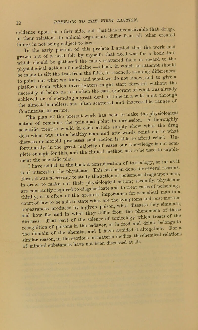 evidence upon the other side, and that it is inconceivable that drugs in their relations to animal organisms, differ from all other created things in not being subject to law. , , , In the early portion of this preface I stated that the work ha grown out of a need felt by myself: that need was for a book into which should be gathered the many scattered facts m regard to the physiological action of medicine-a book in which an attempt should be made to sift the true from the false, to reconcile seeming differences, to point out what we know and what we do not know, and to give a platform from which investigators might start forward without t necessity of being, as is so often the case, ignorant of what was already ed, or of spending a great deal of time in a wild hunt though the almost boundless, but often scattered and inaccessible, ranges Continental literature. , . •, • 1 The plan of the present work has been to make the physiological action of remedies the principal point in discussion. A thoroughly scientific treatise would in each article simply show what the d rg does when put into a healthy man, and afterwards point out to what diseases or morbid processes such action is able to affoid leliei. Un fortunately in the great majority of cases our knowledge is not com- plete enough for this, and the clinical method has to be used to supp - m“oP£n book a consideration of toxicology, so far as it is of interest to the physician. This has been done for several reasons. ?°s necessary Ltudy the action of in order to make out their physiological action; secondly, phy“™ are constantly reared to diagnosticate and to- • riiw it ia nftpn of the o-reatest importance foi a meaicai man co^t of law to be able to state what are W^ii appearances produced by a ^ phecomJa of these and how far and in what they drift. ton I• ^ of th(J diseases. That part of the science of toMCol y bel recognition of poisons in the cadayei, 01 1 altogether For a the domain of the chemist, and I have avoided * aXS relations similar reason, in the sections on materia med.ca the of mineral substances have not been discussed at all.