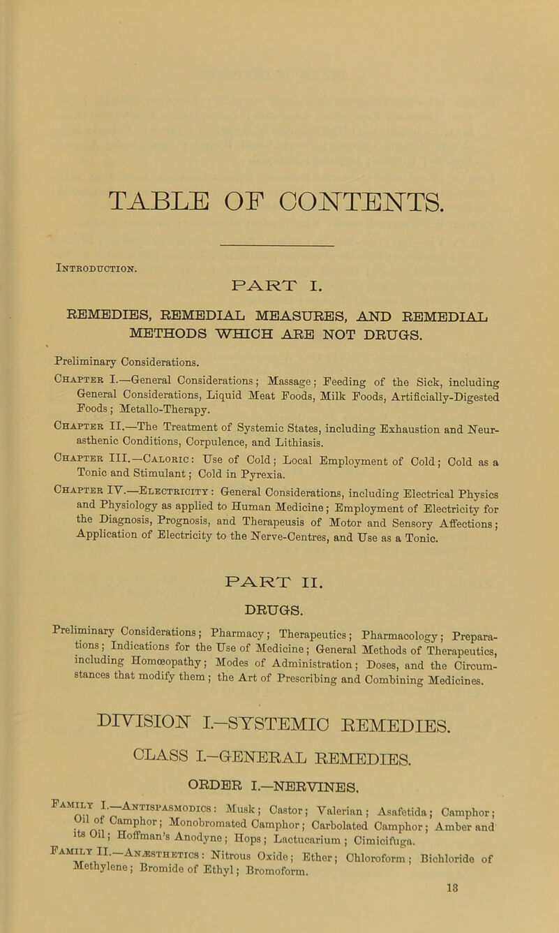 TABLE OF CONTENTS. Introduction. RART I. REMEDIES, REMEDIAL MEASURES, AND REMEDIAL METHODS WHICH ARE NOT DRUGS. Preliminary Considerations. Chapter I.—General Considerations; Massage; Feeding of the Sick, including General Considerations, Liquid Meat Poods, Milk Poods, Artificially-Digested Poods; Metallo-Therapy. Chapter II.—The Treatment of Systemic States, including Exhaustion and Neur- asthenic Conditions, Corpulence, and Lithiasis. Chapter III.—Caloric: Use of Cold; Local Employment of Cold; Cold as a Tonic and Stimulant; Cold in Pyrexia. Chapter IV.—Electricity : General Considerations, including Electrical Physics and Physiology as applied to Human Medicine; Employment of Electricity for the Diagnosis, Prognosis, and Therapeusis of Motor and Sensory Affections; Application of Electricity to the Nerve-Centres, and Use as a Tonic. PART II. DRUGS. Preliminary Considerations; Pharmacy; Therapeutics; Pharmacology; Prepara- tions ; Indications for the Use of Medicine; General Methods of Therapeutics, including Homoeopathy; Modes of Administration; Doses, and the Circum- stances that modify them ; the Art of Prescribing and Combining Medicines. DIVISION I—SYSTEMIC REMEDIES. CLASS I.—GENERAL REMEDIES. ORDER I.—NERVINES. I'-Antispasmodics : Musk; Castor; Valerian; Asafetida; Camphor; UUoi Camphor; Monobromated Camphor; Carbolated Camphor; Amber and its Oil; Hoffman’s Anodyne ; Hops ; Lactucarium ; Cimicifuga. PAM^TgII1“AN2ESTHETICS 1 NUrous 0xide5 Ether; Chloroform; Bichloride of Methylene ; Bromide of Ethyl; Bromoform.