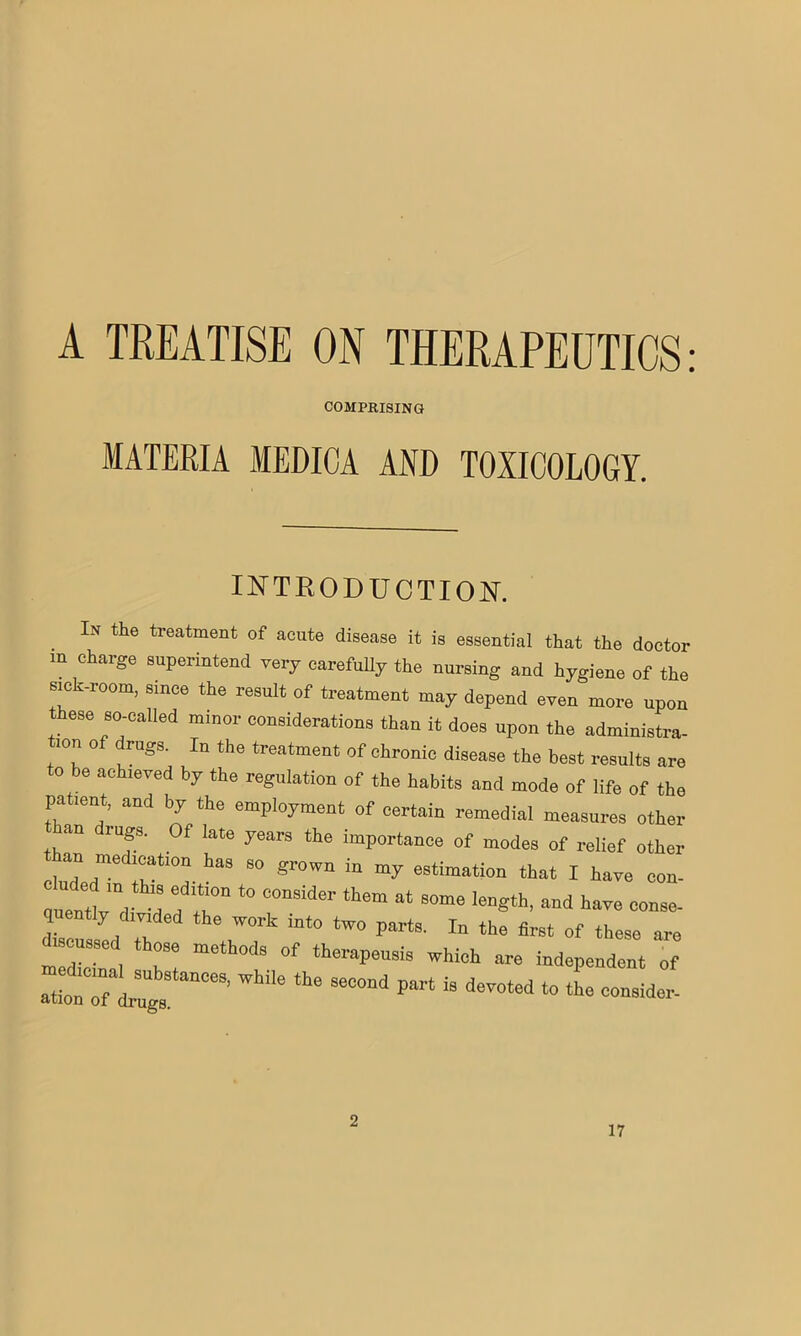 A TREATISE ON THERAPEUTICS: COMPRISING MATERIA MEDICA AND TOXICOLOGY. INTRODUCTION. In the treatment of acute disease it is essential that the doctor m charge superintend very carefully the nursing and hygiene of the sick-room, since the result of treatment may depend even more upon these so-called minor considerations than it does upon the administra- ron o rugs. In the treatment of ehronic disease the best results are to be achieved by the regulation of the habits and mode of life of the patient, and by the employment of certain remedial measures other an rugs. Of late years the importance of modes of relief other olid ;r°a- S<> gr°'™ e8timatio,> ‘hat I have con. “;;k' efT *° MmMer “ 8°™ length, and have conse. quently divided the work into two parts. In the first of these are meltal H meth°dS °f ‘herapeU8iS Which dependent of ’wMe the 8eooad pMt is “ * —- 2