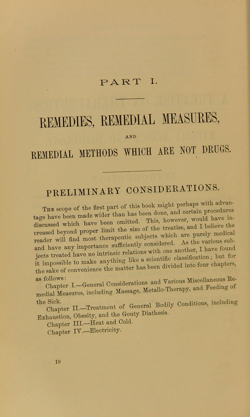 PART I. REMEDIES, REMEDIAL MEASURES, AND REMEDIAL METHODS WHICH ARE NOT DRUGS. PRELIMINARY CONSIDERATIONS. The scope of the first part of this book might perhaps with advan- J have bin made wider discussed which have been om ’ treatise and I believe the creased beyond proper limit the 9126 °? ‘ueWe purely medical and have any importance found jects treated have no intrinsic relation classification- but for it impossible to make anything like a ®oient ' ® f chapters, the sake of convenience the matter has been divided into tour c p “ “r I. General Considerations and Various Miscellaneous Ee- medial Measures, including Massage, Metallo-Therapy, an ee m Chapter II.—Treatment of General Bodily Exhaustion, Obesity, and the Gouty Diathesis. Chapter III.—Heat and Cold. Chapter IV.—Electricity. Conditions, including