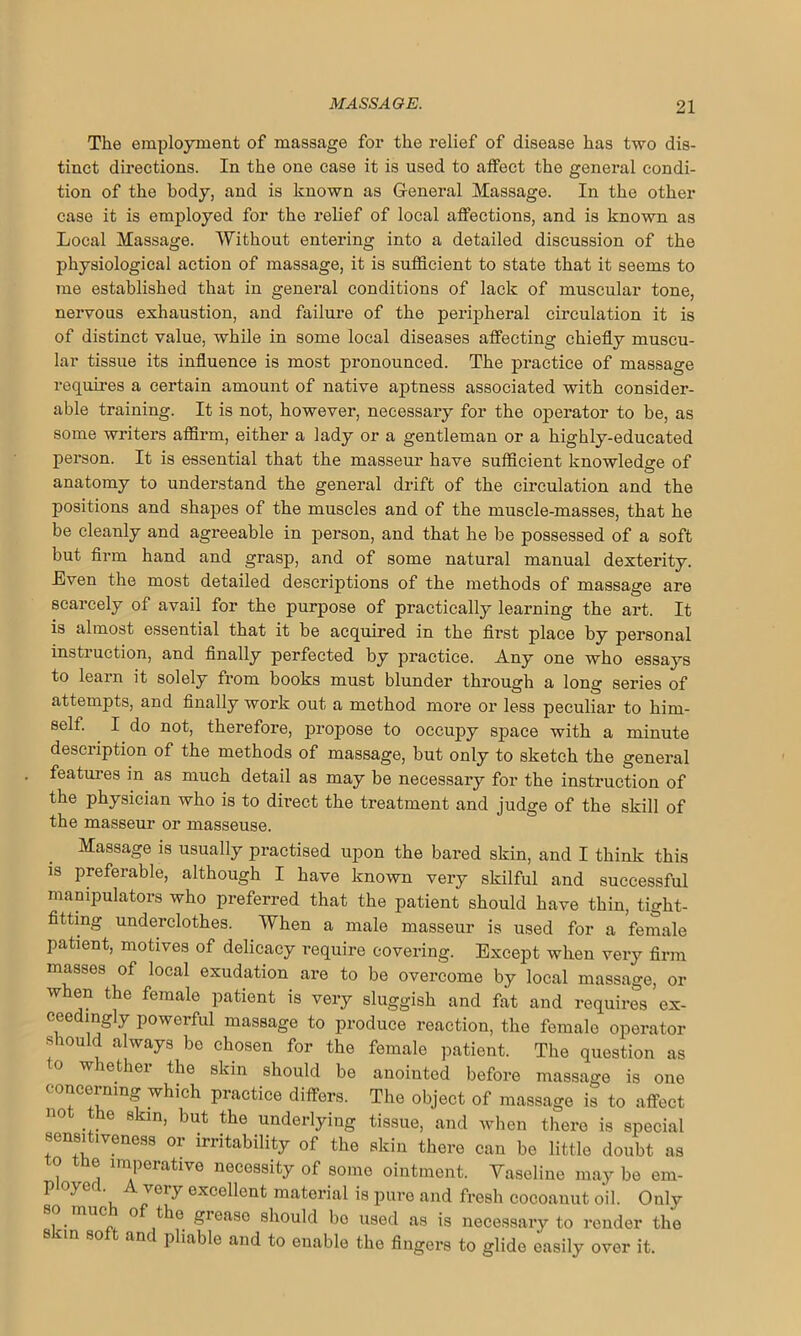 The employment of massage for the relief of disease has two dis- tinct directions. In the one case it is used to atfect the general condi- tion of the body, and is known as General Massage. In the other case it is employed for the relief of local affections, and is known as Local Massage. Without entering into a detailed discussion of the physiological action of massage, it is sufficient to state that it seems to me established that in general conditions of lack of muscular tone, nervous exhaustion, and failure of the peripheral circulation it is of distinct value, while in some local diseases affecting chiefly muscu- lar tissue its influence is most pronounced. The practice of massage requires a certain amount of native aptness associated with consider- able training. It is not, however, necessary for the operator to be, as some writers affirm, either a lady or a gentleman or a highly-educated person. It is essential that the masseur have sufficient knowledge of anatomy to understand the general drift of the circulation and the positions and shapes of the muscles and of the muscle-masses, that he be cleanly and agreeable in person, and that he be possessed of a soft but firm hand and grasp, and of some natural manual dexterity. Even the most detailed descriptions of the methods of massage are scarcely of avail for the purpose of practically learning the art. It is almost essential that it be acquired in the first place by personal instruction, and finally perfected by practice. Any one who essays to learn it solely from books must blunder through a long series of attempts, and finally work out a method more or less peculiar to him- self. I do not, therefore, propose to occupy space with a minute description of the methods of massage, but only to sketch the general features in as much detail as may be necessary for the instruction of the physician who is to dix*ect the treatment and judge of the skill of the masseur or masseuse. Massage is usually practised upon the bared skin, and I think this is preferable, although I have known very skilful and successful manipulators who preferred that the patient should have thin, tight- fitting underclothes. When a male masseur is used for a female patient, motives of delicacy require covering. Except when very firm masses of local exudation are to be overcome by local massage, or when the female patient is very sluggish and fat and requires’ex- ceedingly powerful massage to produce reaction, the female operator should always be chosen for the female patient. The question as o whefcher the skin should be anointed before massage is one ( onceming which practice differs. The object of massage is to affect 110 ... 6 8kin’ but the underlying tissue, and when there is special sensitiveness or irritability of the skin there can be little doubt as 0 the imperative necessity of some ointment. Vaseline may be em- p oyerl A very excellent material is pure and fresh cocoanut oil. Only 1 • U°a. ,^e §rease should bo used as is necessary to render the n so anc pliable and to enable the fingers to glide easily over it.