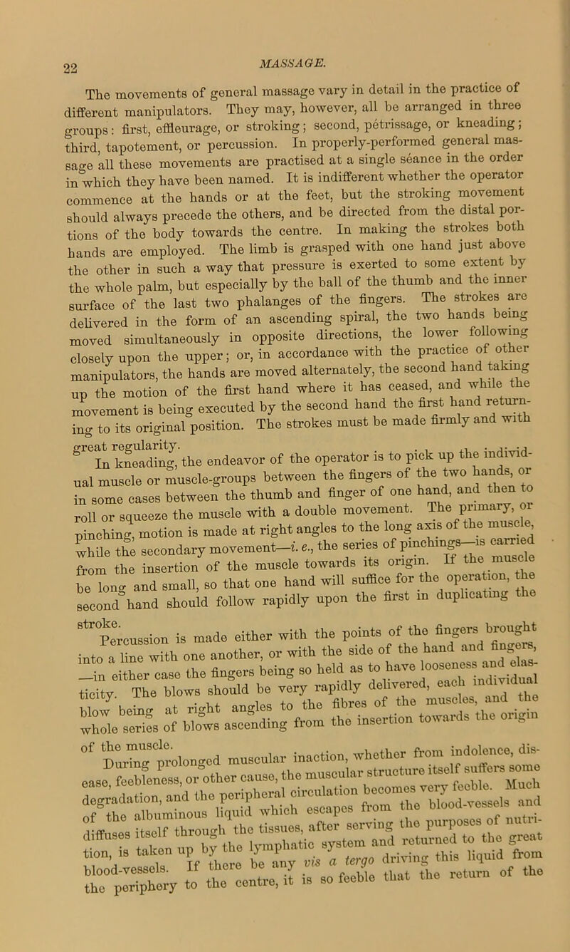 The movements of general massage vary in detail in the practice of different manipulators. They may, however, all be arranged in three groups : first, effleurage, or stroking ; second, petrissage, or kneading ; third, tapotement, or percussion. In properly-performed general mas- sage all these movements are practised at a single seance in the order in which they have been named. It is indifferent whether the operator commence at the hands or at the feet, but the stroking movement should always precede the others, and be directed from the distal por- tions of the body towards the centre. In making the strokes both hands are employed. The limb is grasped with one hand just above the other in such a way that pressure is exerted to some extent by the whole palm, but especially by the ball of the thumb and the inner surface of the last two phalanges of the fingers. The strokes are delivered in the form of an ascending spiral, the two hands being moved simultaneously in opposite directions, the lower following closely upon the upper; or, in accordance with the practice of other manipulators, the hands are moved alternately, the second hand taking up the motion of the first hand where it has ceased, and while the movement is being executed by the second hand the first hand return- ing to its original position. The strokes must be made firmly and with gl'e In ^kneading, the endeavor of the operator is to pick up the individ- ual muscle or muscle-groups between the fingers of the two hands!, « in some cases between the thumb and finger of one hand, and then to roll or squeeze the muscle with a double movement. The primary or pinching, motion is made at right angles to the long axis of the muscle while the secondary movement, the series of pmclnngs-i8 earned from the insertion of the muscle towards its origin If the muscle be long and small, so that one hand will suffice for the operation, the second hand should follow rapidly upon the first m duplicating the ^ Percussion is made either with the points of the fingers brought into a lin with one another, or with the side of the hand and fingers —in either case the fingers being so held as to have ti=ity. The blows should be the whites i htows ascending from the insertion towards the origin 0f During prolonged muscular inaction, whether from indolence, dis-