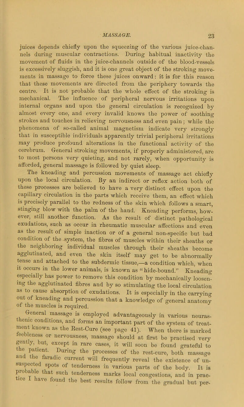 juices depends chiefly upon the squeezing of the various juice-chan- nels during muscular contractions. During habitual inactivity the movement of fluids in the juice-channels outside of tho blood-vessels is excessively sluggish, and it is one great object of the stroking move- ments in massage to force these juices onward: it is for this reason that these movements are directed from the periphery towards the centre. It is not probable that the whole effect of the stroking is mechanical. The influence of peripheral nervous irritations upon internal organs and upon the general circulation is recognized by almost every one, and every invalid knows the power of soothing strokes and touches in relieving nervousness and even pain; while the phenomena of so-called animal magnetism indicate very strongly that in susceptible individuals apparently trivial peripheral irritations may produce profound alterations in the functional activity of the cerebrum. General stroking movements, if properly administered, are to most persons very quieting, and not rarely, when opportunity is afforded, general massage is followed by quiet sleep. The kneading and percussion movements of massage act chiefly upon the local circulation. By an indirect or reflex action both of these processes are believed to have a very distinct effect upon the capillary circulation in the parts which receive them, an effect which is precisely parallel to the redness of the skin which follows a smart, stinging blow with the palm of the hand. Kneading performs, how- ever, still another function. As the result of distinct pathological exudations, such as occur in rheumatic muscular affections and even as the result of simple inaction or of a general non-sj>ecific but bad condition of the .system, the fibres of muscles within their sheaths or the neighboring individual muscles through their sheaths become agglutinated, and even the skin itself may get to be abnormally tense and attached to the subdermic tissue,—a condition which, when it occurs in the lower animals, is known as “ hide-bound.” Kneading especially has power to remove this condition by mechanically loosem mg the agglutinated fibres and by so stimulating the local circulation as to cause absorption of exudations. It is especially in the carrying out of kneading and percussion that a knowledge of general anatomy of the muscles is required. General massage is employed advantageously in various neuras- thenic conditions, and forms an important part of the system of treat- ment known as the Kest-Cure (see page 41). When there is marked feebleness or nervousness, massage should at first be practised very gently, but, except in rare cases, it will soon be found grateful to he patient. During the processes of the rest-cure, both massage e aiadic current will frequently reveal tho existence of un- suspected spots of tenderness in various parts of the body. It is pioiajc that such tenderness marks local congestions, and in prac- ict ave found the best results follow from the gradual but per-