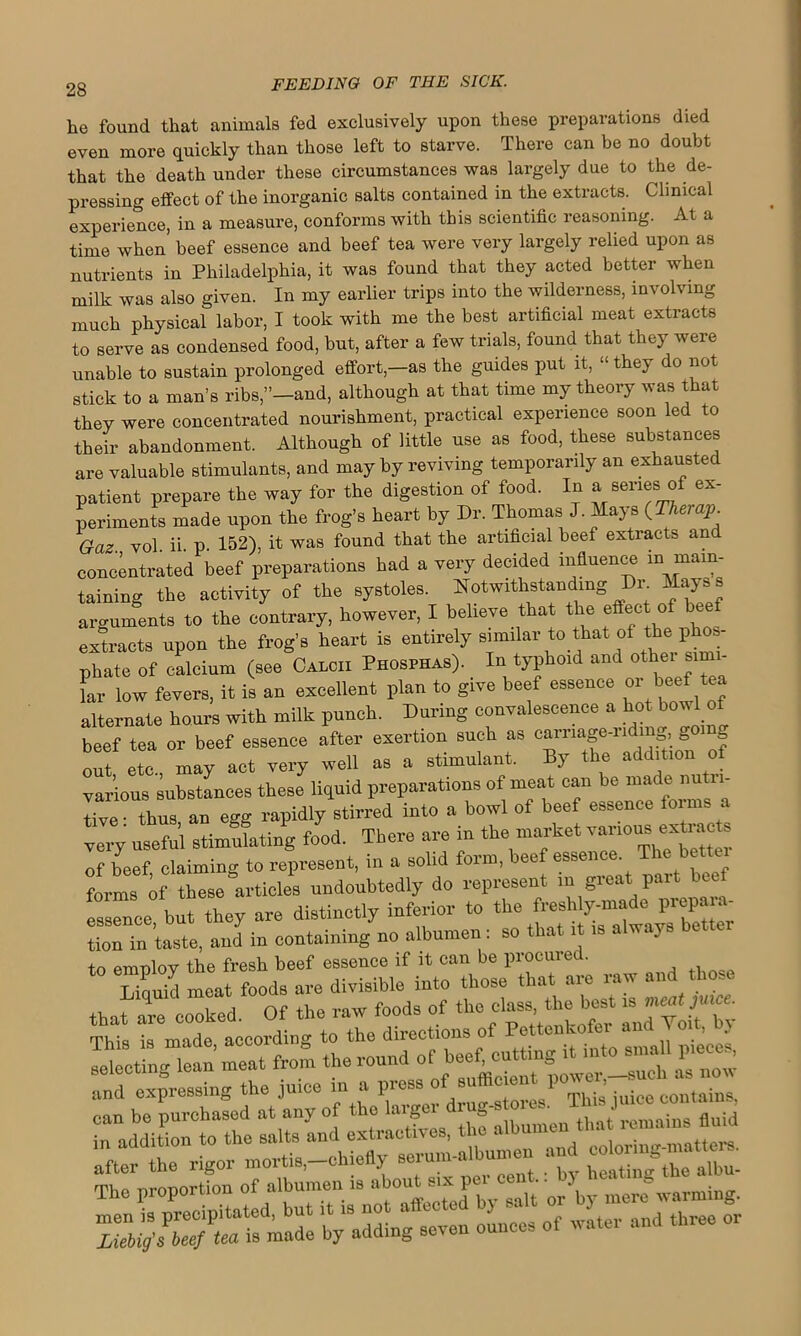 he found that animals fed exclusively upon these preparations died even more quickly than those left to starve. There can be no doubt that the death under these circumstances was largely due to the de- pressing effect of the inorganic salts contained in the extracts. Clinical experience, in a measure, conforms with this scientific reasoning. At a time when beef essence and beef tea were very largely relied upon as nutrients in Philadelphia, it was found that they acted better when milk was also given. In my earlier trips into the wilderness, involving much physical labor, I took with me the best artificial meat extracts to serve as condensed food, but, after a few trials, found that they were unable to sustain prolonged effort,-as the guides put it, “they do not stick to a man’s ribs,’’-and, although at that time my theory was that they were concentrated nourishment, practical experience soon led to their abandonment. Although of little use as food, these substances are valuable stimulants, and may by reviving temporarily an exhausted patient prepare the way for the digestion of food. In a series of ex- periments made upon the frog’s heart by Dr. Thomas J. Mays {Tkerap. Gaz. vol. ii. p. 152), it was found that the artificial beef extracts and concentrated beef preparations had a very decided influence ^ main- taining the activity of the systoles. Notwithstanding Dr Mayss arguments to the contrary, however, I believe that the effect of b extracts upon the frog’s heart is entirely similar to that of the phos- phate of calcium (see Calcii Phosphas). In typhoid and other sun - L low fevers, it is an excellent plan to give beef essence or beef ^ alternate hours with milk punch. During convalescence a hot bowl of beef tea or beef essence after exertion such as carriage-riding going out etc., may act very well as a stimulant. By the addition of various substances these liquid preparations of meat can be made nu n- tive- thus an egg rapidly stirred into a bowl of beef essence foims a very useful stimulating food. There are in the market various extiac , of beef claiming to represent, in a solid form, beef essence The bettc forms of these articles undoubtedly do represent in great part beef e^nce but they are distinctly inferior to the freshly-made prepara- tion in taste, and in containing no albumen: so that it is a wa} s to emnlov the fresh beef essence if it can be procured. Liauid meat foods are divisible into those that are raw and those that are cooked. Of the raw foods of the class, the best is meat juice. This is made according to the directions of Pettenkofer and Volt, . selectingdean meat from the round of beef cutting itmtosmall piece* and expressing the juice in a press of su 010,1 1)0 P juice contains, can be purchased at any of the larger “ fluid in addition to the salts and extractives, the after the rigor mortis,-chiefly -rum.a'bumen and