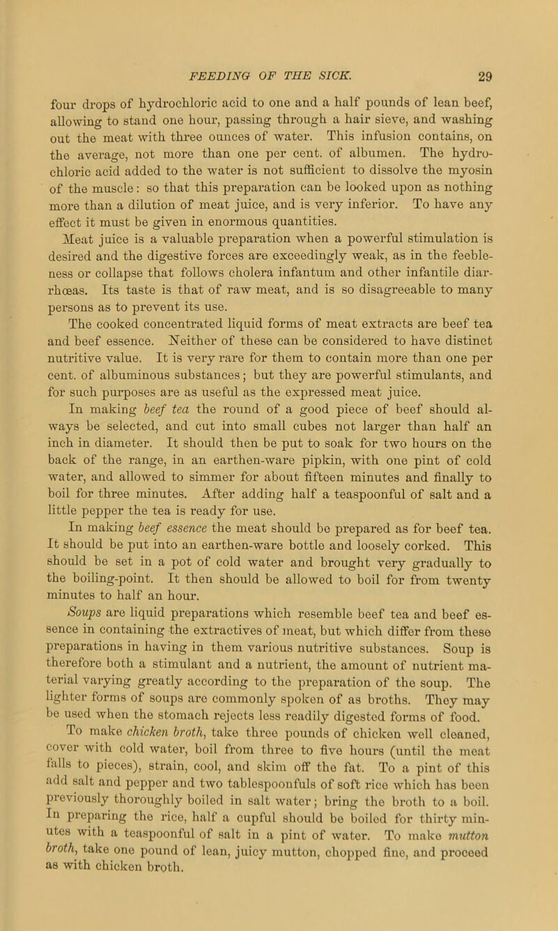 four drops of hydrochloric acid to one and a half pounds of lean beef, allowing to stand one hour, passing through a hair sieve, and washing out the meat with three ounces of water. This infusion contains, on the average, not more than one per cent, of albumen. The hydro- chloric acid added to the water is not sufficient to dissolve the myosin of the muscle: so that this preparation can be looked upon as nothing more than a dilution of meat juice, and is very inferior. To have any effect it must be given in enormous quantities. Meat juice is a valuable preparation when a powerful stimulation is desired and the digestive forces are exceedingly weak, as in the feeble- ness or collapse that follows cholera infantum and other infantile diar- rhoeas. Its taste is that of raw meat, and is so disagreeable to many persons as to prevent its use. The cooked concentrated liquid forms of meat extracts are beef tea and beef essence. Neither of these can be considered to have distinct nutritive value. It is very rare for them to contain more than one per cent, of albuminous substances; but they are powerful stimulants, and for such purposes are as useful as the expressed meat juice. In making beef tea the round of a good piece of beef should al- ways be selected, and cut into small cubes not larger than half an inch in diameter. It should then be put to soak for two hours on the back of the range, in an earthen-ware pipkin, with one pint of cold water, and allowed to simmer for about fifteen minutes and finally to boil for three minutes. After adding half a teaspoonful of salt and a little pepper the tea is l’eady for use. In making beef essence the meat should be prepared as for beef tea. It should be put into an earthen-ware bottle and loosely corked. This should be set in a pot of cold water and brought very gradually to the boiling-point. It then should be allowed to boil for from twenty minutes to half an hour. Soups are liquid preparations which resemble beef tea and beef es- sence in containing the extractives of meat, but which differ from these preparations in having in them various nutritive substances. Soup is therefore both a stimulant and a nutrient, the amount of nutrient ma- terial varying greatly according to the preparation of the soup. The fighter forms of soups are commonly spoken of as broths. They may be used when the stomach rejects less readily digested forms of food. To make chicken broth, take three pounds of chicken well cleaned, cover with cold water, boil from three to five hours (until the meat falls to pieces), strain, cool, and skim off the fat. To a pint of this add salt and pepper and two tablespoonfuls of soft rice which has been previously thoroughly boiled in salt water; bring the broth to a boil. In preparing the rice, half a cupful should be boiled for thirty min- utes with a teaspoonful of salt in a pint of water. To make mutton broth, take one pound of lean, juicy mutton, chopped fine, and proceed as with chicken broth.