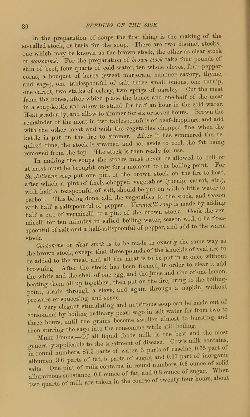 In the preparation of soups the first thing is the making of the so-called stock, or basis for the soup. There are two distinct stocks: one which may he known as the brown stock, the other as clear stock or consomme. For the preparation of brown stock take foui pounds of shin of beef, four quarts of cold water, ten whole cloves, four pepper- corns, a bouquet of herbs (sweet marjoram, summer savory, thyme, and sage), one tablespoonful of salt, three small onions, one turnip, one carrot, two stalks of celery, two sprigs of parsley. Cut the meat from the bones, after which place the bones and one-half of the meat in a soup-kettle and allow to stand for half an hour in the cold water. Heat gradually, and allow to simmer for sis or seven hours. Brown the remainder of the meat in two tablespoonfuls of beef-drippings, and add with the other meat and with the vegetables chopped fine, when the kettle is put on the fire to simmer. After it has simmered the re- quired time, the stock is strained and set aside to cool, the fat being removed from the top. The stock is then ready foi use. In making the soups the stocks must never be allowed to boil, or at most must be brought only for a moment to the boiling-pomt. For St. Julienne soup put one pint of the brown stock on the fire to heat, after which a pint of finely-chopped vegetables (turnip, carrot, etc.), with half a teaspoonful of salt, should be put on with a little water to parboil. This being done, add the vegetables to the stock, and season with half a saltspoonful of pepper. Vermicelli soup is made by adding half a cup of vermicelli to a pint of the brown stock. Cook the ver- micelli for ten minutes in salted boiling water, season with a halt-tea- spoonful of salt and a half-saltspoonful of pepper, and add to the warm stock. Consomme or clear stock is to be made in exactly the same way as the brown stock, except that three pounds of the knuckle of veal are to be added to the meat, and all the meat is to be put in at once without browning. After the stock has been formed, in order to clear it a the white and the shell of one egg, and the juice and rind of one lemon, beating them all up together; then put on the fire bring to the boi - point, strain through a sieve, and again through a napkin, without pressure or squeezing, and serve. , , f A very elegant stimulating and nutritious soup can be made out of eonsommh by boiling ordinary pearl sago in salt water for from two> to three hours, until the grains become swollen almost to bursting, then stirring the sago into the consomme while still boiling. Mime Foods.—Of all liquid foods milk is the best and the most generally applicable to the treatment of disease. Cow s milk contams fn roimd numbers, 87.5 parts of water, 3 parts of caserne 0.75 part of albumen 3.6 parts of fat, 5 parts of sugar, and 0.0 7 part of moiig< salts. One pint of milk contains, in round numbers, 0.6 ounce of so albuminous substance, 0.G ounce of fat, and 0.8 ounce of sugar to quarts of milk are taken in the course of twenty-four hours, about