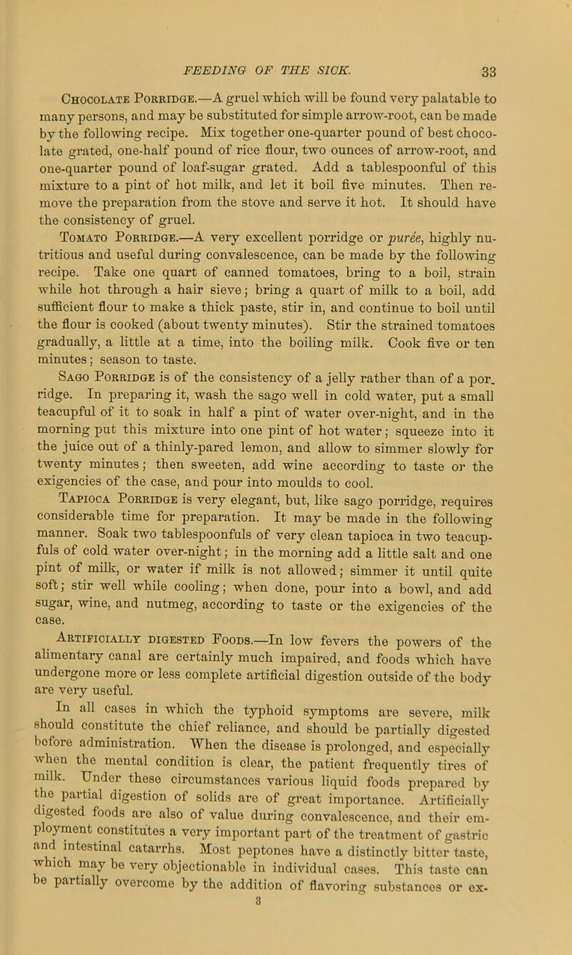 Chocolate Porridge.—A gruel which will be found very palatable to many persons, and may be substituted for simple arrow-root, can be made by the following recipe. Mix together one-quarter pound of best choco- late grated, one-half pound of rice flour, two ounces of arrow-root, and one-quarter pound of loaf-sugar grated. Add a tablespoonful of this mixture to a pint of hot milk, and let it boil five minutes. Then re- move the preparation from the stove and serve it hot. It should have the consistency of gruel. Tomato Porridge.—A very excellent porridge or puree, highly nu- tritious and useful during convalescence, can be made by the following recipe. Take one quart of canned tomatoes, bring to a boil, strain while hot through a hair sieve; bring a quart of milk to a boil, add sufficient flour to make a thick paste, stir in, and continue to boil until the flour is cooked (about twenty minutes). Stir the strained tomatoes gradually, a little at a time, into the boiling milk. Cook five or ten minutes; season to taste. Sago Porridge is of the consistency of a jelly rather than of a por. ridge. In preparing it, wash the sago well in cold water, put a small teacupful of it to soak in half a pint of water over-night, and in the morning put this mixture into one pint of hot water; squeeze into it the juice out of a thinly-pared lemon, and allow to simmer slowly for twenty minutes; then sweeten, add wine according to taste or the exigencies of the case, and pour into moulds to cool. Tapioca Porridge is very elegant, but, like sago porridge, requires considerable time for preparation. It may be made in the following manner. Soak two tablespoonfuls of very clean tapioca in two teacup- fuls of cold water over-night; in the morning add a little salt and one pint of milk, or water if milk is not allowed; simmer it until quite soft; stir well while cooling; when done, pour into a bowl, and add sugar, wine, and nutmeg, according to taste or the exigencies of the case. Artificially digested Foods.—In low fevers the powers of the alimentary canal are certainly much impaired, and foods which have undergone more or less complete artificial digestion outside of the body are very useful. In all cases in which the typhoid symptoms are severe, milk should constitute the chief reliance, and should be partially digested before administration. When the disease is prolonged, and especially when the mental condition is clear, the patient frequently tires of milk. Under these circumstances various liquid foods prepared by the partial digestion of solids are of great importance. Artificially digested foods are also of value during convalescence, and their em- ployment constitutes a very important part of the treatment of gastric and intestinal catarrhs. Most peptones have a distinctly bitter taste, which may be very objectionable in individual cases. This taste can e pai tially overcome by the addition of flavoring substances or ex- 3