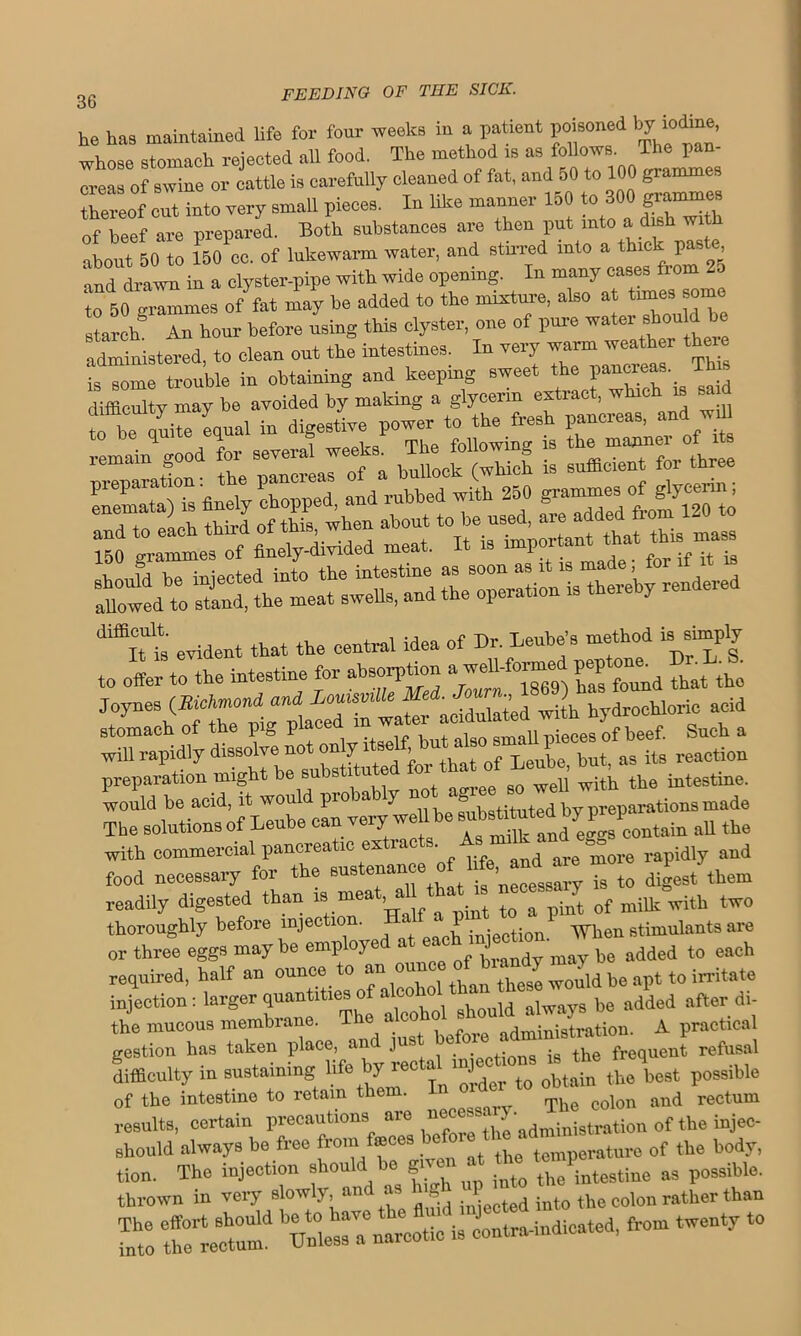 he has maintained life for four weeks in a patient poisoned by jdine, whose stomach rejected all food. The method is as follows. The pan- 71 of swine or ittle is carefully cleaned of fat, and 50 to 100 gramm thereof cut into very small pieces. In like manner 150 to 300 y ammes of beef are prepared. Both substances are then put into a dish with about 50 to 150 cc. of lukewarm water, and stirred into a thick pas e and dl- in a clyster-pipe with wide opening In many cas-fro»26 to 50 grammes of fat may be added to the mixture, also at times some starch “ hour before using this clyster, one of pure water should be administered, to clean out the intestines. In very ™eathm *££ is some trouble in obtaining and keeping sweet the pancreas.. I difficulty may be avoided by making a glycerin extract, which is sai to be quite equal in digestive power to the fresh pancreas, and wd iigiiei ^hydroch,orio f4 r^hdfy diseslvSe not only ^ ££ preparation might be substituted for Leube, h* ^ would be acid, it woul pr . Y ' v.., ,y preparations made The solutions of Leube can very w U be ^sttuted by P > P ^ Ae with commercial pancreatic extracts As milt andeg^s and food neeessaiy for the sustenance of l,f^and«e m ^ readily digested than is mea , a ^ ^ & pint of millt with two thoroughly before injection. .1 jniection When stimulants are or three eggs maybe employed at «teh mject.on• ^ ^ eoch required, half an ounce to an oun , u,d be apt to irritate injection: larger quantities of akohol^ » ^ be add6d afterdi- the mucous membrane. 1 before administration. A practice gestion has taken place, anc j . the frequent refusal difficulty in sustaining life by rectaW J ^ ^ ^ bo9t possible of the intestine to retain them. and rectum results, certain precautions are S adndnistrttiou of the injec- should always be free from fmces ^ te rat0I6 0f the body, SwnTine see s rr is—r:— —-