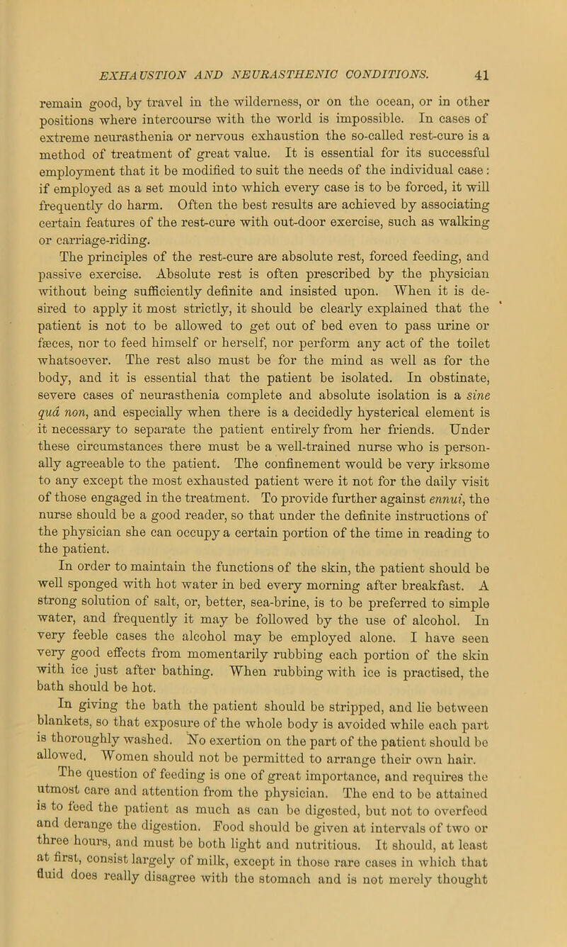 remain good, by travel in the wilderness, or on the ocean, or in other positions where intercourse with the world is impossible. In cases of extreme neurasthenia or nervous exhaustion the so-called rest-cure is a method of treatment of great value. It is essential for its successful employment that it be modified to suit the needs of the individual case: if employed as a set mould into which every case is to be forced, it will frequently do harm. Often the best results are achieved by associating certain features of the rest-cure with out-door exercise, such as walking or carriage-riding. The principles of the rest-cure are absolute rest, forced feeding, and passive exercise. Absolute rest is often prescribed by the physician without being sufficiently definite and insisted upon. When it is de- sired to apply it most strictly, it should be clearly explained that the patient is not to be allowed to get out of bed even to pass urine or fteces, nor to feed himself or herself, nor perform any act of the toilet whatsoever. The rest also must be for the mind as well as for the body, and it is essential that the patient be isolated. In obstinate, severe cases of neurasthenia complete and absolute isolation is a sine qua non, and especially when there is a decidedly hysterical element is it necessary to separate the patient entirely from her friends. Under these circumstances there must be a well-trained nurse who is person- ally agreeable to the patient. The confinement would be very irksome to any except the most exhausted patient were it not for the daily visit of those engaged in the treatment. To provide further against ennui, the nurse should be a good reader, so that under the definite instructions of the physician she can occupy a certain portion of the time in reading to the patient. In order to maintain the functions of the skin, the patient should be well sponged with hot water in bed every morning after breakfast. A strong solution of salt, or, better, sea-brine, is to be preferred to simple water, and frequently it may be followed by the use of alcohol. In very feeble cases the alcohol may be employed alone. I have seen very good effects from momentarily rubbing each portion of the skin with ice just after bathing. When rubbing with ice is practised, the bath should be hot. In giving the bath the patient should be stripped, and lie between blankets, so that exposure of the whole body is avoided while each part is thoroughly washed. Uo exertion on the part of the patient should be alloAved. Women should not be permitted to arrange their own hair. The question of feeding is one of great importance, and requires the utmost care and attention from the physician. The end to be attained is to feed the patient as much as can be digested, but not to overfeed and derange the digestion. Food should be given at intervals of two or three hours, and must be both light and nutritious. It should, at least at first, consist largely of milk, except in those rare cases in which that fluid does really disagree with the stomach and is not moi’ely thought