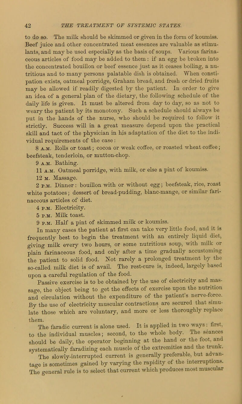to do so. The milk should be skimmed or given in the form of koumiss. Beef juice and other concentrated meat essences are valuable as stimu- lants, and may be used especially as the basis of soups. Various farina- ceous articles of food may be added to them: if an egg be broken into the concentrated bouillon or beef essence just as it ceases boiling, a nu- tritious and to many persons palatable dish is obtained. When consti- pation exists, oatmeal porridge, Graham bread, and fresh or dried fruits may be allowed if readily digested by the patient. In order to give an idea of a general plan of the dietary, the following schedule of the daily life is given. It must be altered from day to day, so as not to weary the patient by its monotony. Such a schedule should always be put in the hands of the nurse, who should be required to follow it strictly. Success will in a great measure depend upon the practical skill and tact of the physician in his adaptation of the diet to the indi- vidual requirements of the case: 8 a.m. Bolls or toast; cocoa or weak coffee, or roasted wheat coffee; beefsteak, tenderloin, or mutton-chop. 9 a.m. Bathing. 11 a.m. Oatmeal porridge, with milk, or else a pint of koumiss. 12 m. Massage. 2 p.m. Dinner : bouillon with or without egg; beefsteak, rice, roast white potatoes; dessert of bread-pudding, blanc-mange, or similar fari- naceous articles of diet. 4 p.m. Electricity. 5 p.m. Milk toast. 9 p.m. Half a pint of skimmed milk or koumiss. In many cases the patient at first can take very little food, and it is frequently best to begin the treatment with an entirely liquid diet, giving milk every two hours, or some nutritious soup, with milk or plain farinaceous food, and only after a time gradually accustoming the patient to solid food. Hot rarely a prolonged treatment by the so-called milk diet is of avail. The rest-cure is, indeed, largely based upon a careful regulation of the food. Passive exercise is to be obtained by the use of electricity and mas- sage, the object being to get the effects of exercise upon the nutrition and circulation without the expenditure of the patients neive-force. By the use of electricity muscular contractions are secured that simu- late those which are voluntary, and more or less thoroughly replace them. The faradic current is alone used. It is applied in two ways : first, to the individual muscles; second, to the whole body. The seances should be daily, the operator beginning at the hand or the foot, and systematically faradizing each muscle of the extremities and the trunk. The slowly-interrupted current is generally preferable, but advan- tage is sometimes gained by varying the rapidity of the interruptions. The general rule is to select that current which produces most muscular