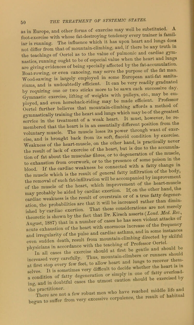 as in Europe, and other forms of exercise may well be substituted. A foot-exercise with whose fat-destroying tendency every trainer is famil- iar is running. The influence which it has upon heart and lungs does not differ from that of mountain-climbing, and, if there be any truth m the teachings of Oertel as to the value of pulmonic and cardiac gym- nastics, running ought to be of especial value when the heart and lungs are giving evidences of being specially affected by the fat-accumulation. Boat-rowing, or even canoeing, may serve the purpose of the fat man. Wood-sawing is largely employed in some European anti-fat sanita- riums, and is undoubtedly efficient. It can be very readily graduated by requiring one or two sticks more to be sawn each successive day. Gymnastic exercise, lifting of weights with pulleys, etc., may e em- ployed, and even horseback-riding may be made efficient. Professor Oertel further believes that mountain-climbing affords a method o cymnastically training the heart and lungs which may be of the greatest service in the treatment of a weak heart. It must, however, be re- membered that the heart is in an essentially different position fiom voluntary muscle. The muscle loses its power through want of exer- cise and is brought back from its soft, flaccid condition by exercise. Weakness of the heart-muscle, on the other hand, is practically never the result of lack of exercise of the heart, but is due t0 ' tion of fat about the muscular fibres, or to degeneration of the muscle to exhaustion from overwork, or to the presence of some poison m the blood If the cardiac weakness be connected with a fatty chan e the muscle which is the result of general fatty infiltration of the body the removal of such fat-infiltration will be accompanied by of the muscle of the heart, which improvement of the heart-musc may probably be aided by cardiac exertion. If, on the ^^ 6 cardiac weakness is the result of overstrain or of a true tatty de ener ation the probabilities are that it will be increased rather than dimin- ished by'cardiac exertion. That these considerations are not meiely theoretic is shown by the fact that Dr. Kirsch asserts * .. August, 1887) that in a number of cases he has seen ™'ent “ ,nnat:m of the heart with enormous increase of the frequency and irregularity of the pulse and cardiac asthma, and in some Ln death, result from mountain-cUmbrngtoectedby skt.ful increased very carefuUy^ X^us^ momitoin'cHmber^or^runirMBrSt^^ ::r decide %C“t a few robust men who have reached middle Ufe and bevun to suffer front very excessive corpulence, the result of hab.tuai