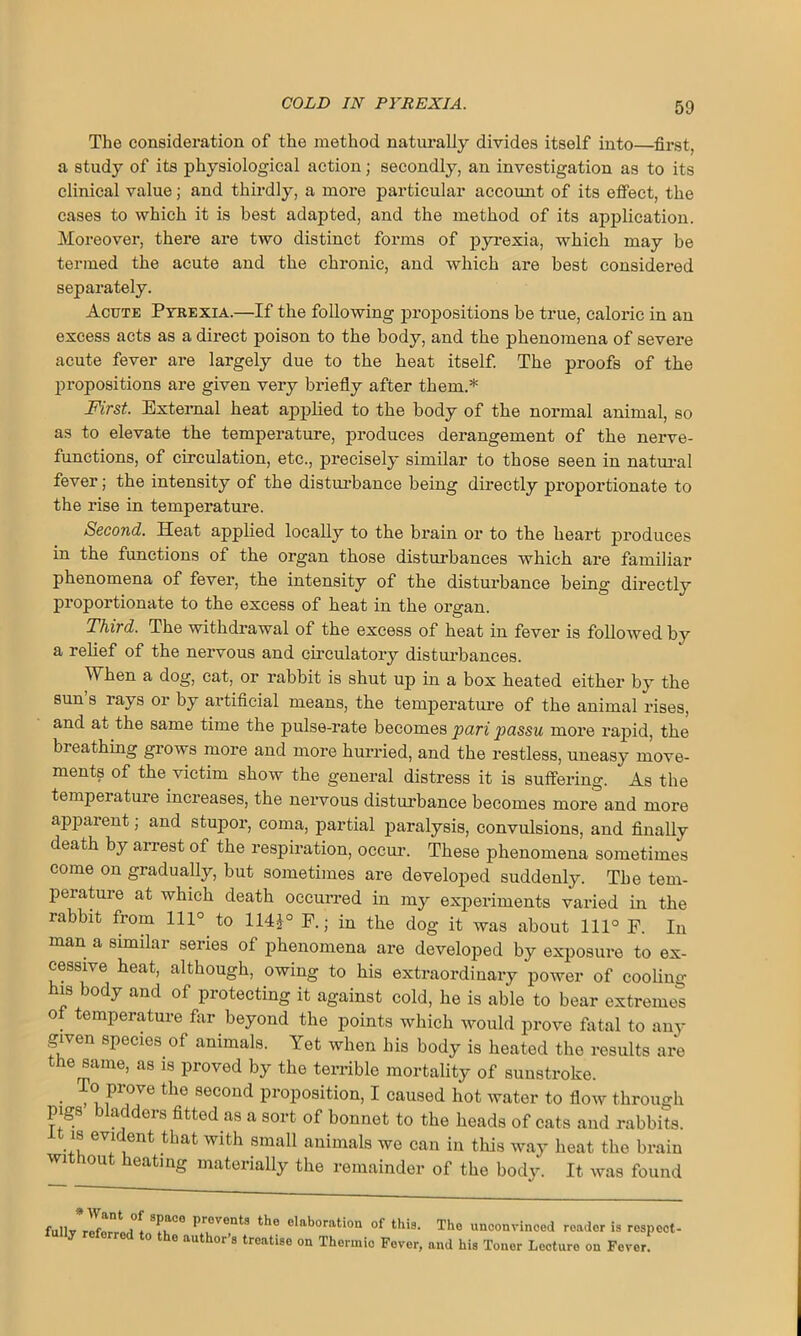 The consideration of the method naturally divides itself into—first, a study of its physiological action; secondly, an investigation as to its clinical value; and thirdly, a more particular account of its effect, the cases to which it is best adapted, and the method of its application. Moreover, there are two distinct forms of pyrexia, which may be termed the acute and the chronic, and which are best considered separately. Acute Pyrexia.—If the following propositions be true, caloric in an excess acts as a direct poison to the body, and the phenomena of severe acute fever are largely due to the heat itself. The proofs of the propositions are given very briefly after them.* First. External heat applied to the body of the normal animal, so as to elevate the temperature, produces derangement of the nerve- functions, of circulation, etc., precisely similar to those seen in natural fever; the intensity of the disturbance being directly proportionate to the rise in temperature. Second. Heat applied locally to the brain or to the heart produces in the functions of the organ those disturbances which are familiar phenomena of fever, the intensity of the disturbance being directly proportionate to the excess of heat in the organ. Third. The withdrawal of the excess of heat in fever is followed by a relief of the nervous and circulatory disturbances. When a dog, cat, or rabbit is shut up in a box heated either by the sun s rays or by artificial means, the temperature of the animal rises, and at the same time the pulse-rate becomes pari passu more rapid, the breathing grows more and more hurried, and the restless, uneasy move- ments of the victim show the general distress it is suffering. As the temperature increases, the nervous disturbance becomes more and more apparent; and stupor, coma, partial paralysis, convulsions, and finally death by arrest of the respiration, occur. These phenomena sometimes come on gradually, but sometimes are developed suddenly. The tem- perature at which death occurred in my experiments varied in the rabbit from 1110 to 114£° P.; in the dog it was about 111° F. In man a similar series of phenomena are developed by exposure to ex- cessive heat, although, owing to his extraordinary power of cooling is body and of protecting it against cold, he is able to bear extremes ot temperature far beyond the points which would prove fatal to any given species of animals. Yet when his body is heated the results are the same, as is proved by the terrible mortality of sunstroke. To prove the second proposition, I caused hot water to flow through pigs bladders fitted as a sort of bonnet to the heads of cats and rabbits. . f w*^h small animals we can in this wa}r heat the brain ou eating materially the remainder of the body. It was found fullv referred * S^0e Pr°vents t*le elaboration of this. Tho unconvinced reader is respect- ly referred to the author’s treatise on Thermic Fever, and his Toner Lecture on Fever.