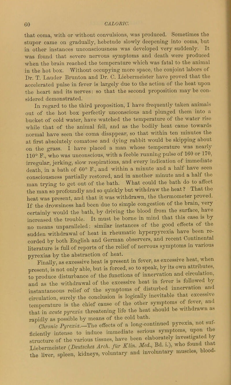 that coma, with or without convulsions, was produced. Sometimes the stupor came ou gradually, hebetude slowly deepening into coma, but in other instances unconsciousness was developed very suddenly. It was found that severe nervous symptoms and death were produced when the brain reached the temperature which was fatal to the animal in the hot box. Without occupying more space, the conjoint labors of Dr. T. Lauder Brunton and Dr. C. Liebermeister have proved that the accelerated pulse in fever is largely due to the action of the heat upon the heart and its nerves: so that the second proposition may be con- sidered demonstrated. In regard to the third proposition, I have frequently taken animals out of the hot box perfectly unconscious and plunged them into a bucket of cold water, have watched the temperature of the water rise while that of the animal fell, and as the bodily heat came towards normal have seen the coma disappear, so that within ten minutes the at first absolutely comatose and dying rabbit would be skipping about on the grass. I have placed a man whose temperature was nearly 110° F., who was unconscious, with a feeble running pulse of 160 or 170, irregular, jerking, slow respirations, and every indication of immediate death, in a bath of 60° F., and within a minute and a half have seen consciousness partially restored, and in another minute and a half the man trying to get out of the bath. What could the bath do to affect the man so profoundly and so quickly but withdraw the heat ? That the heat was present, and that it was withdrawn, the thermometer proved. If the drowsiness had been due to simple congestion of the brain, very certainly would the bath, by driving the blood from the surface, have increased the trouble. It must be borne in mind that this case is by no means unparalleled: similar instances of the good effects of the sudden withdrawal of heat in rheumatic hyperpyrexia have been re- corded by both English and German observers, and recent Continental literature is full of reports of the relief of nervous symptoms in various pyrexias by the abstraction of heat. Finally, as excessive heat is present in fever, as excessive heat, when present, is not only able, but is forced, so to speak, by its own attributes, to produce disturbance of the functions of innervation and circulation, and as the withdrawal of the excessive heat in fever is followed by instantaneous relief of the symptoms of disturbed innervation am circulation, surely the conclusion is logically inevitable that excessive temperature is the chief cause of the other symptoms of fever, and that in acute pyrexia threatening life the heat should be wit lavu a. rapidly as possible by means of the cold bath. Chronic Pyrexia.-The effects of a long-continued pyrexia, not suf- ficiently intense to induce immediate serious symptoms, upon the structure of the various tissues, have beeu elaborately investigated by Liebermeister (Deutsches Arch, fur Klin. Aid., Bd. who found that the liver, spleen, kidneys, voluntary and involuntary muscles, blood.