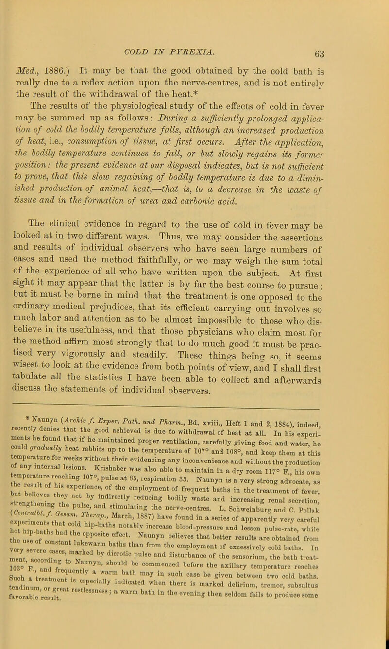 Med., 1886.) It may be that the good obtained by the cold bath is really due to a reflex action upon the nerve-centres, and is not entirely the result of the withdrawal of the heat.* The results of the physiological study of the effects of cold in fever may be summed up as follows: During a sufficiently prolonged applica- tion of cold the bodily temperature falls, although an increased production of heat, i.e., consumption of tissue, at first occurs. After the application, the bodily temperature continues to fall, or but slowly regains its former position: the present evidence at our disposal indicates, but is not sufficient to prove, that this slow regaining of bodily temperature is due to a dimin- ished production of animal heat,—that is, to a decrease in the waste of tissue and in the formation of urea and carbonic acid. The clinical evidence in regard to the use of cold in fever may be looked at in two different Avays. Thus, we may consider the assertions and results of individual observers who have seen large numbers of cases and used the method faithfully, or we may weigh the sum total of the experience of all who have Avritten upon the subject. At first sight it may appear that the latter is by far the best course to pursue; but it must be borne in mind that the treatment is one opposed to the ordinary medical prejudices, that its efficient carrying out involves so much labor and attention as to be almost impossible to those who dis- believe in its usefulness, and that those physicians who claim most for the method affirm most strongly that to do much good it must be prac- tised very vigorously and steadily. These things being so, it seems wisest to look at the evidence from both points of view, and I shall first tabulate all the statistics I have been able to collect and afterwards discuss the statements of individual observers. * Naunyn (Archiv f. Exper. Path, und Pharm., Bd. xviii., Heft 1 and 2, 1884), indeed recently denies that the good achieved is due to withdrawal of heat at all. In his experi- ments he found that if he maintained proper ventilation, carefully giving food and water, he could gradually heat rabb.ts up to the temperature of 107° and 108°, and keep them at this temperature for weeks without their evidencing any inconvenience and without the production of any internal lesions. Krishaber was also able to maintain in a dry room 117° F his own tPr,r;ring 107°’ PU!T 85> reSPiration 35‘ Naui'y° * a very strong advocate, as the result of h,s experience, of the employment of frequent baths in the treatment of fever, ' renvtr68 % reducing bodily ad increasing renal secretion! (CenLlbTTa 6 P r;’ aDd S!!mulatlng the nerve-centres. L. Schweinburg and C. Poliak Centralbl. f. Geeam. Therap., March, 1887) have found in a series of apparently very careful hiP'bath8 n0tab'y inCreaS° blood-Pr<>ss«re and ^sen pufse-rate, while the ulof colta *«»»» Sieves that better results are obtained from very severe cases'1 ** than th° omPloyme“t of excessively cold baths. In m Jt according W 7 °tiC PUlSe and disturbllnao of the sensorium, the bath treat- 1030 F. and r ° NaUDyn’ 8h°Uld b<> commenced bofore the axillary temperature reaches Such a treatment U’°n y a. Warm bath may in 8uoh case he given between two cold baths, tendinum or^reaV8 7 indi0ftt°d wh<m thero is marked delirium, tremor, subsultus favorabT result reSt'e8SneS9; a Warm bath in the evening then seldom fails to produce some
