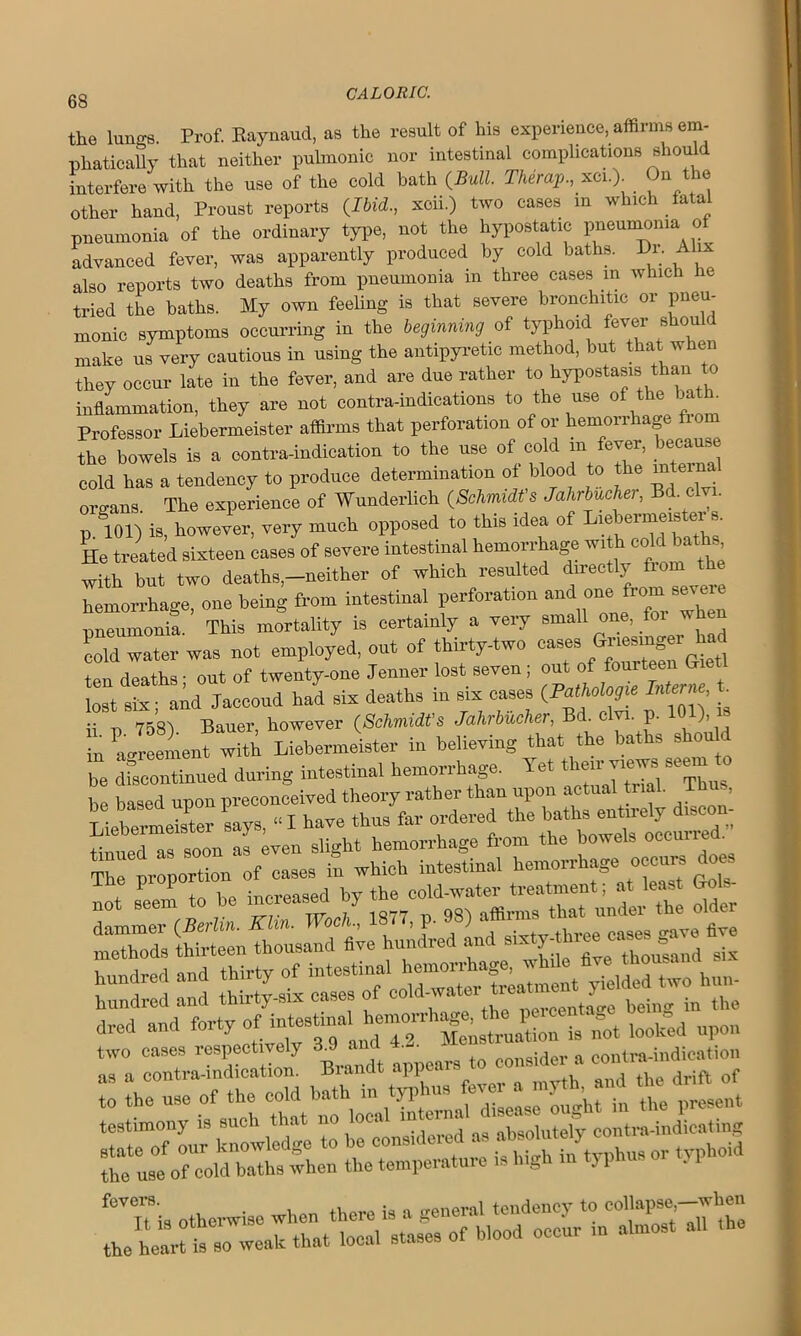 68 the lungs. Prof. Raynaud, as the result of his experience, affirms em- phatically that neither pulmonic nor intestinal complications sho interfere with the use of the cold bath (Bull. Therap., xci.) On the other hand, Proust reports (Ibid., xcii.) two cases in which fatal pneumonia of the ordinary type, not the hypostatic pneumonia of advanced fever, was apparently produced by cold baths. Dr. A ix also reports two deaths from pneumonia in three cases in which he tried the baths. My own feeling is that severe bronchitic or pneu- monic symptoms occurring in the beginning of typhoid fever should make us very cautious in using the antipyretic method, but that when they occur late in the fever, and are due rather to hypostasis than to inflammation, they are not contra-indications to the use of the bath. Professor Liebermeister affirms that perforation of or hemorrhage fiom the bowels is a contra-indication to the use of cold in fever, because cold has a tendency to produce determination of blood to the intern _ organs The experience of Wunderlich (Schmidt's Jahrbucher, Bd clvi. p 101) is, however, very much opposed to this idea of Liebermeister s. He treated sixteen cases of severe intestinal hemorrhage wi co c «■ , with but two deaths,-neither of which resulted directly from the hemorrhage, one being from intestinal perforation and one from seme pneumonia. This mortality is certainly a very small one, for when Lid water was not employed, out of thirty-two oases G^mger^ad ten deaths; out of twenty-one Jenner lost seven; oat >f fourteen Gs lost sis; and Jaeeoud had sis deaths in sis cases Interne, t ii n 758). Bauer, however (Schmidt's Jahrbucher. y ■ P- )’ in 'agreement with Liebermeister in believing that the baths shou be discontinued during intestinal hemorrhage. Yet them views seem to Z based upon preconceived theory rather than upon actual rial. Thus, 7ber7Ter says, “ I have thus far ordered the baths entirely discon- «LLTas soon a Wen slight hemorrhage from the bowels occurred The proportion of cases in which intestinal hemorrhage occurs does - Lem to be increased by olt “s thiLLn thousand 6™ hundred and hundred and thirty of intestinal Lami t XldedLL bun- hundred and thirty-six cases of cold-waterJ being in the dred and forty of looked upon 7a Brindt appears to consider a cm,—tion t0 the use of the ^^”5^ ^nt ttJaxtzSZGZSxa s.1‘si svss.