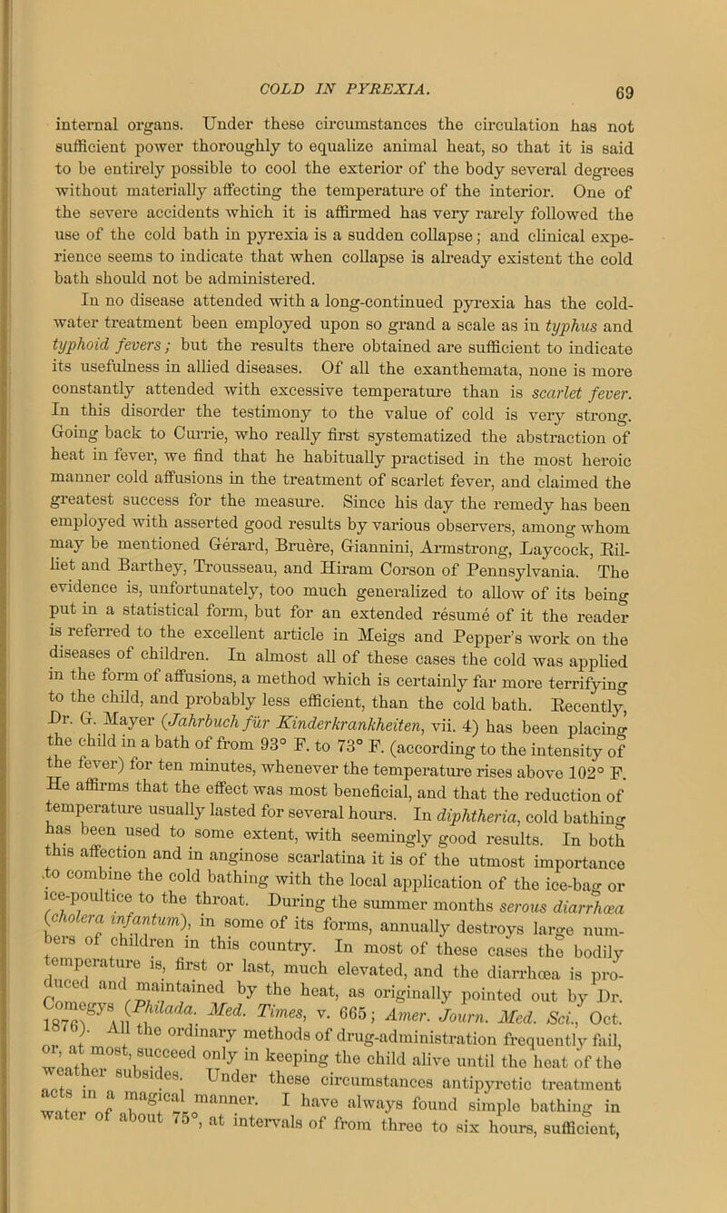 internal organs. Under these circumstances the circulation has not sufficient power thoroughly to equalize animal heat, so that it is said to be entirely possible to cool the exterior of the body several degrees without materially affecting the temperature of the interior. One of the severe accidents which it is affirmed has very rarely followed the use of the cold bath in pyrexia is a sudden collapse; and clinical expe- rience seems to indicate that when collapse is already existent the cold bath should not be administered. In no disease attended with a long-continued pyrexia has the cold- water treatment been employed upon so grand a scale as in typhus and typhoid fevers; but the results there obtained are sufficient to indicate its usefulness in allied diseases. Of all the exanthemata, none is more constantly attended with excessive temperature than is scarlet fever. In this disorder the testimony to the value of cold is very strong. Going back to Currie, who really first systematized the abstraction of heat in fever, we find that he habitually practised in the most heroic manner cold affusions in the treatment of scarlet fever, and claimed the greatest success for the measure. Since his day the remedy has been employed with asserted good results by various observers, among whom may be mentioned Gerard, Bruere, Giannini, Armstrong, Laycock, Bil- liet and Barthey, Trousseau, and Hiram Corson of Pennsylvania. The evidence is, unfortunately, too much generalized to allow of its being put in a statistical form, but for an extended resume of it the reader is referred to the excellent article in Meigs and Pepper’s work on the diseases of children. In almost all of these cases the cold was applied in the form of affusions, a method which is certainly far more terrifying to the child, and probably less efficient, than the cold bath. Recently Dr. G. Mayer (Jahrbuchfur Kinderkrankheiten, vii. 4) has been placing the child in a bath of from 93° F. to 73° P. (according to the intensity of t e fever) for ten minutes, whenever the temperature rises above 102° F. He affirms that the effect was most beneficial, and that the reduction of temperature usually lasted for several hours. In diphtheria, cold bathing as been used to some extent, with seemingly good results. In both tins affection and in anginose scarlatina it is of the utmost importance .to combine the cold bathing with the local application of the ice-ba<* or ice-poultice to the throat. During the summer months serous diarrhoea (c io era infantum), m some of its forms, annually destroys large num- bers of children m this country. In most of these cases the bodily emperature is, first or last, much elevated, and the diarrhoea is pro- n'^1 ^ the heat> as originally pointed out by Dr. “ Med‘ TmeS' V‘ 665; Amer' Journ- Med- ScL> 0ct- o). All the ordinary methods of drug-administration frequently fail, ’i8UTeed °Txly in kGeping the child alive ™til the heat of the f • 8U 81 ,es' Umler these circumstances antipyretic treatment wafer nf ^as!Cf^nanner- 1 h‘™e always found simple bathing in f ab°Ut 75 ’ at intervals of from three to six hours, sufficient,