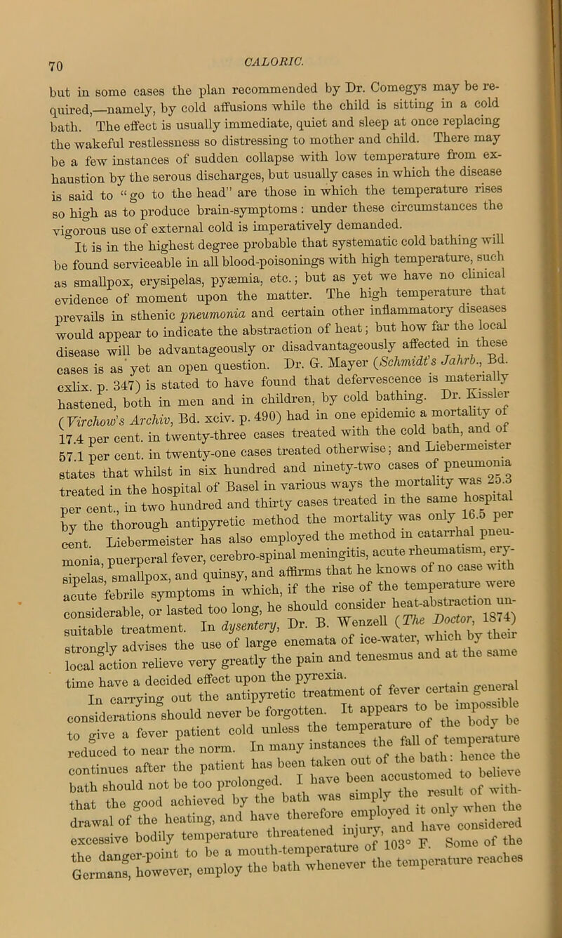 but in some cases tbe plan recommended by Dr. Comegys may be re- quired, namely, by cold affusions while the child is sitting in a cold bath. ' The effect is usually immediate, quiet and sleep at once replacing the wakeful restlessness so distressing to mother and child. There may be a few instances of sudden collapse with low temperature from ex- haustion by the serous discharges, but usually cases in which the disease is said to “ go to the head” are those in which the temperature rises bo high as to produce brain-symptoms: under these circumstances the vigorous use of external cold is imperatively demanded. ^ It is in the highest degree probable that systematic cold bathing will be found serviceable in all blood-poisonings with high temperature, such as smallpox, erysipelas, pysemia, etc.; but as yet we have no clinical evidence of moment upon the matter. The high temperature that prevails in sthenic pneumonia and certain other inflammatory diseases would appear to indicate the abstraction of heat; but how far the local disease will be advantageously or disadvantageously aflfected m these cases is as'yet an open question. Dr. Gr. Mayer (Schmidt s Jahrb., • cxlix p 347) is stated to have found that defervescence is materially hastened, both in men and in children, by cold bathing. Dr Kissler ( Virchow’s Archw, Bd. xciv. p. 490) had in one epidemic a mortality of 17 4 per cent, in twenty-three cases treated with the cold bath, and o 57 1 per cent, in twenty-one cases treated otherwise; and Liebermeister states that whilst in six hundred and ninety-two cases of pneimioma treated in the hospital of Basel in various ways the mortality was -o per cent., in two hundred and thirty cases treated m the same hospita by the thorough antipyretic method the mortality was only 16.5 per eent Liebermeister has also employed the method m catarrhal pneu- monia puerperal fever, cerebro-spinal meningitis, acute rheumatism, ery- sipelas Smallpox, and quinsy, and affirms that he knows of no case with a^t febnt B^ptoms in which, if the rise of the temperature were eonsiderabie or lasted!»* he should colder ^ lougfy advises'’ the use of large’ enemata of ice-water, which by their local lotion relieve very greatly the pain and tenesmus and at the same time have a decided effect upon the pyrexia. . • p.euer<*i In carrying out the antipyretic treatment of fever certain genera considerations should never he forgotten. It appears to beimposedbte to give a fever patient cold unless the temperatn™ of *0 bo^ reduced to near the norm. In many instances the fallof continues after the patient has been taken out of the bath. hcimc balh should not be too prolonged. I have been accustomed to. beheve that the good achieved by the bath was simply the result o drawal of the heating, and have therms “P^^cLidered excessive bodily temperature threatened j the