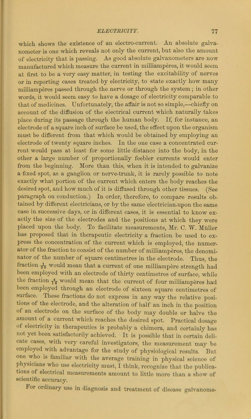 which shows the existence of an electro-current. An absolute galva- nometer is one which reveals not only the current, but also the amount of electricity that is passing. As good absolute galvanometers are now manufactured which measure the current in milliamperes, it would seem at first to be a very easy matter, in testing the excitability of nerves or in reporting cases treated by electricity, to state exactly how many milliamperes passed through the nerve or through the system; in other words, it would seem easy to have a dosage of electricity comparable to that of medicines. Unfortunately, the affair is not so simple,—chiefly on account of the diffusion of the electrical current which naturally takes place during its passage through the human body. If, for instance, an electrode of a square inch of surface be used, the effect upon the organism must be different from that which would be obtained by employing an electrode of twenty square inches. In the one case a concentrated cur- rent would pass at least for some little distance into the body, in the other a large number of proportionally feebler currents would enter from the beginning. More than this, when it is intended to galvanize a fixed spot, as a ganglion or nerve-trunk, it is rarely possible to note exactly what portion of the current which enters the body reaches the desired spot, and how much of it is diffused through other tissues. (See paragraph on conduction.) In order, therefore, to compare results ob- Itained by different electricians, or by the same electrician.upon the same case in successive days, or in different cases, it is essential to know ex- actly the size of the electrodes and the positions at which they were placed upon the body. To facilitate measurements, Mr. C. W. Muller has proposed that in therapeutic electricity a fraction be used to ex- press the concentration of the current which is employed, the numer- ator of the fraction to consist of the number of milliamperes, the denomi- nator of the number of square centimetres in the electrode. Thus, the fraction would mean that a current of one milliampere strength had been employed with an electrode of thirty centimetres of surface, while the fraction yg would mean that the current of four milliamperes had been employed through an electrode of sixteen square centimetres of surface. These fractions do not express in any way the relative posi- tions of the electrode, and the alteration of half an inch in the position of an electrode on the surface of the body may double or halve the amount of a current which reaches the desired spot. Practical dosage of electiicity in therapeutics is probably a chimera, and certainly has not yet been satisfactorily achieved. It is possible that in certain deli- cate cases, with very careful investigators, the measurement may be employed with advantage for the study of physiological results. But one who is familiar with the average training in physical science of physicians who use electricity must, I think, recognize that the publica- tions of electrical measurements amount to little more than a show of scientific accuracy. For ordinary use in diagnosis and treatment of disease galvanome-