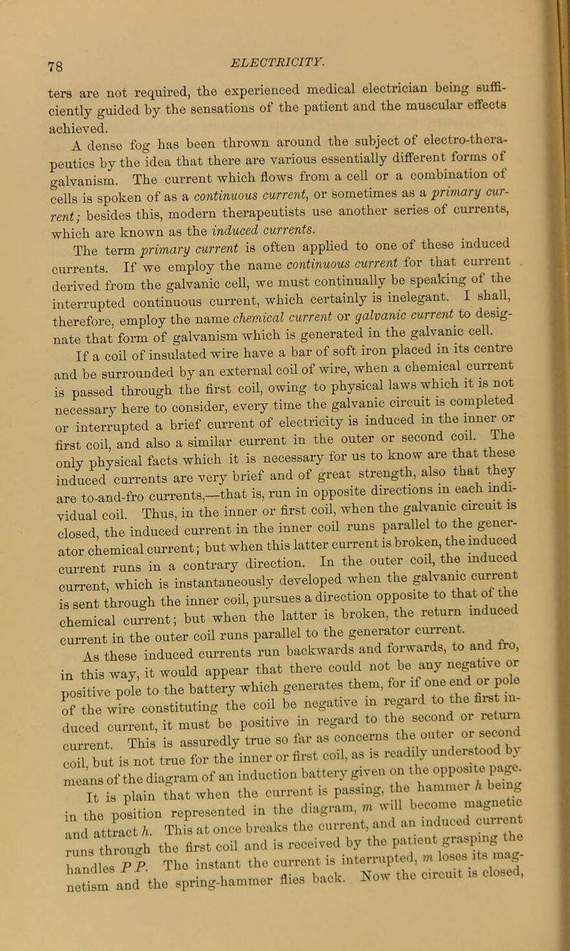 ters are not required, the experienced medical electrician being suffi- ciently guided by the sensations of the patient and the muscular effects achieved. A dense fog has been thrown around the subject of electro-thera- peutics by the Idea that there are various essentially different forms of galvanism. The current which flows from a cell or a combination of cells is spoken of as a continuous current, or sometimes as a primary cur- rent; besides this, modern therapeutists use another series of currents, which lire known ns the induced cuvvents. The term primary current is often applied to one of these induced currents. If we employ the name continuous current for that current , derived from the galvanic cell, we must continually be speaking of the interrupted continuous current, which certainly is inelegant. I shall, therefore, employ the name chemical current or galvanic current to desig- nate that form of galvanism which is generated in the galvanic cell. If a coil of insulated wire have a bar of soft iron placed in its centre and be surrounded by an external coil of wire, when a chemical current is passed through the first coil, owing to physical laws which it is not necessary here to consider, every time the galvanic circuit is completed or interrupted a brief current of electricity is induced m the inner or first coil, and also a similar current in the outer or second coil. 1 e only physical facts which it is necessary for us to know are that these induced currents are very brief and of great strength, also that t ey are to-and-fro currents,—that is, run in opposite directions m each indi- vidual coil Thus, in the inner or first coil, when the galvanic circuit is closed, the induced current in the inner coil runs parallel to the gener- ator chemical current; but when this latter current is broken, the induced current runs in a contrary direction. In the outer cod, the induced current, which is instantaneously developed when the galvanic curren is sent through the inner coil, pursues a direction opposite to that of the chemical current; but when the latter is broken, the return mduced current in the outer coil runs parallel to the generator current. As these induced currents run backwards and forwards, to and tro, in this way, it would appear that there could not be any negative or Litive pete to the battery which generates them, for if one end or p le of the wire constituting the coil be negative in regard to the tot in- duced current, it must be positive in regard to the second 01 retur current This is assuredly true so far as concerns the outer or second coil but is not true for the inner or first coil, as is readily understood by means of the diagram of an induction battery given on tbs.opposite page It is plain that when the current is passing, the hammer h being in the position represented in the diagram, m will become magnetic md attract h. This at once breaks the current, and an induced curre nil though the first coil and is received by the patient grasping the handles PP The instant the current is interrupted, m loses 1 s i g “and the spring-hammer fiies bach. Now the circuit is closed,