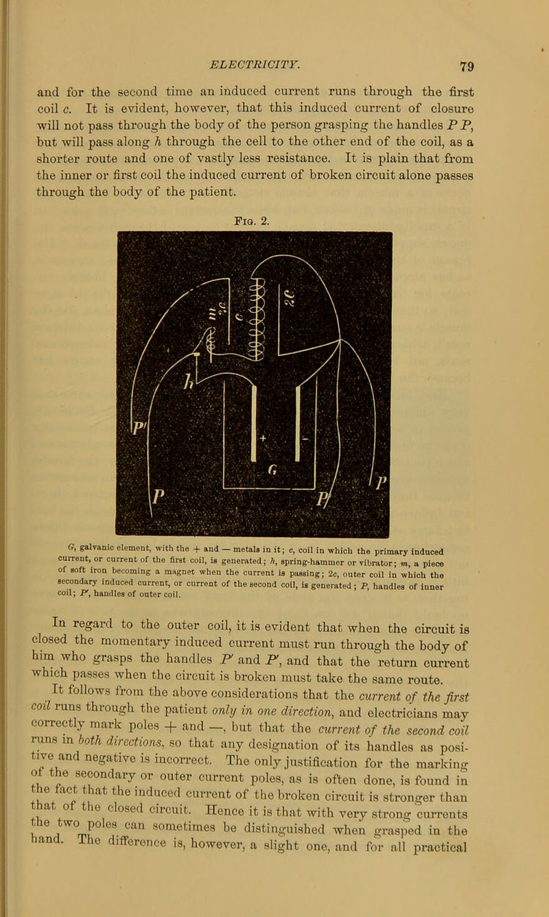and for the second time an induced current runs through the first coil c. It is evident, however, that this induced current of closure will not pass through the body of the person grasping the handles PP, but will pass along h through the cell to the other end of the coil, as a shorter route and one of vastly less resistance. It is plain that from the inner or first coil the induced current of broken circuit alone passes through the body of the patient. Fig. 2. G, galvanic element, with the -f and — metals in it; c, coil in which the primary induced current, or current of the first coil, is generated; h, spring-hammer or vibrator; m, a piece of soft iron becoming a magnet when the current is passing; 2c, outer coil in which the secondary induced current, or current of the second coil, is generated ; P, handles of inner coil; P', handles of outer coil. In regard to the outer coil, it is evident that when the circuit is closed the momentary induced current must run through the body of him who grasps the handles F and F, and that the return current which passes when the circuit is broken must take the same route. It follows from the above considerations that the current of the first coil runs through the patient only in one direction, and electricians may correctly mark poles + and —, but that the current of the second coil runs in both directions, so that any designation of its handles as posi- tive and negative is incorrect. The only justification for the marking „e 8e®ondaiy or outer current poles, as is often done, is found in the tact that the induced current of the broken circuit is stronger than a o the closed circuit. Hence it is that with very strong currents the two_poles can sometimes be distinguished when grasped in the and. The difference is, however, a slight one, and for all practical