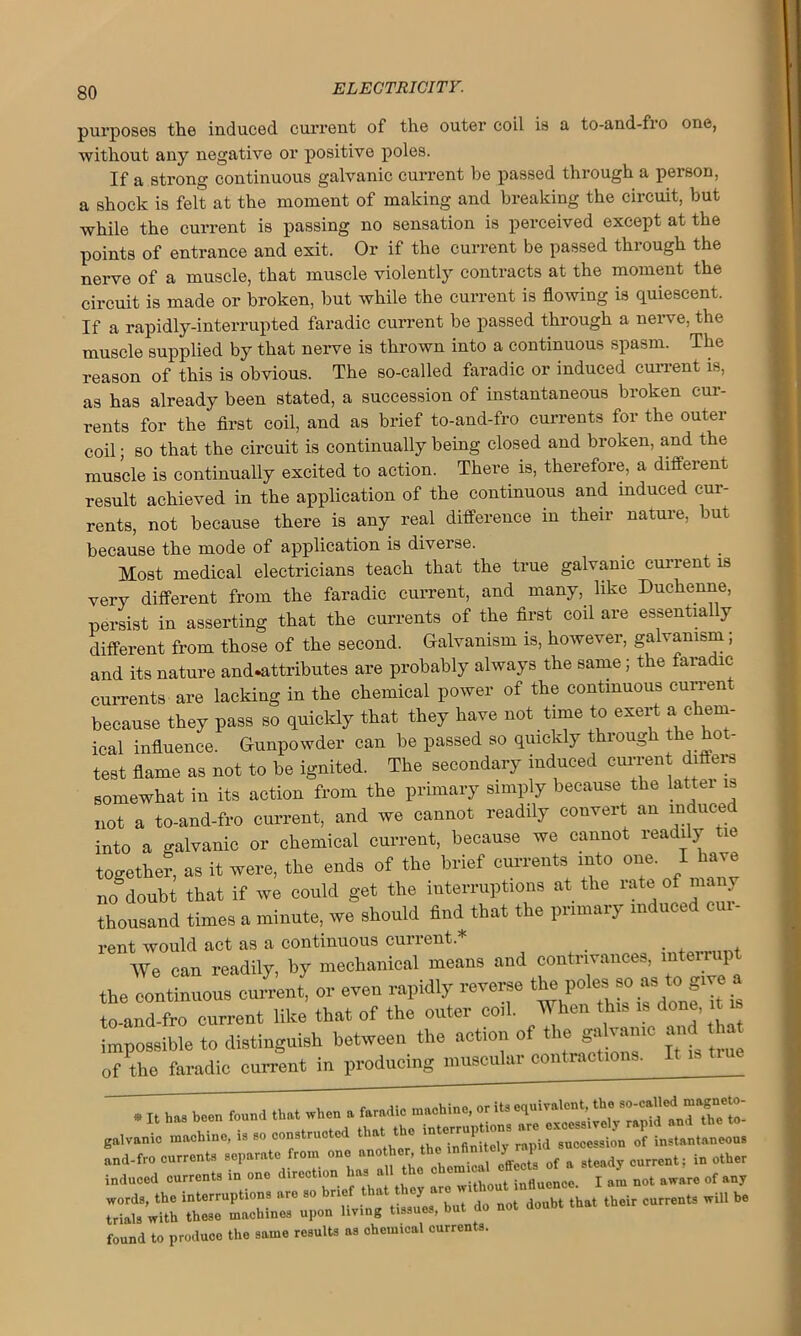 purposes the induced current of the outer coil is a to-and-fro one, without any negative or positive poles. If a strong continuous galvanic current be passed through a person, a shock is felt at the moment of making and breaking the circuit, but while the current is passing no sensation is perceived except at the points of entrance and exit. Or if the current be passed through the nerve of a muscle, that muscle violently contracts at the moment the circuit is made or broken, but while the current is flowing is quiescent. If a rapidly-interrupted faradic current be passed through a nerve, the muscle supplied by that nerve is thrown into a continuous spasm. The reason of this is obvious. The so-called faradic or induced current is, as has already been stated, a succession of instantaneous broken cur- rents for the first coil, and as brief to-and-fro currents for the outer coil • so that the circuit is continually being closed and broken, and the muscle is continually excited to action. There is, therefore, a different result achieved in the application of the continuous and induced cur- rents, not because there is any real difference m their nature, but because the mode of application is diveise. Most medical electricians teach that the true galvanic current is very different from the faradic current, and many, like Duckenne, persist in asserting that the currents of the first coil are essentially different from those of the second. Galvanism is, however, galvanism; and its nature and.attributes are probably always the same; the faradic currents are lacking in the chemical power of the continuous current because they pass so quickly that they have not tune to exert a chem- ical influence. Gunpowder can be passed so quickly through the hot- test flame as not to he ignited. The secondary induced current differs somewhat in its action from the primary simply because the latter is not a to-and-fro current, and we cannot readily convert an induced into a galvanic or chemical current, because we cannot readily tie together, as it were, the ends of the brief currents into one. I have no doubt that if we could get the interruptions at the rate of many thousand times a minute, we should find that the primary induced cur- renVTttarta^^ contrivances, interrupt the ^continuous cu£en( or even rapidly reverse to-and-fro current like that of the outer coil. When tin, is done, i impossible to distinguish between the action of the ^lvamc and ^ of the faradic current in producing muscuku con . * It ha3 been found that when a faradic machine, or its equivalent, the so-calledl galvanic machine, is so constructed that the but do not doubt that their currents wU1 be found to produce the same results as chemical currents.